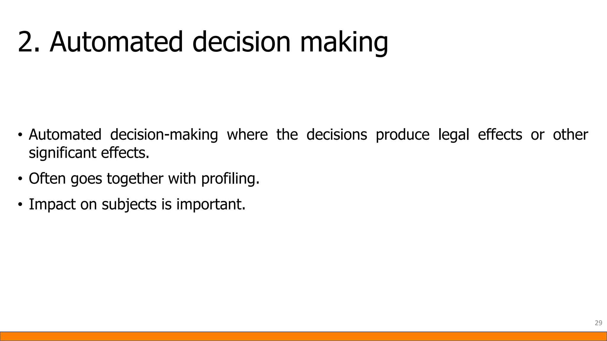 2. Automated decision making
• Automated decision-making where the decisions produce legal effects or other
significant effects.
• Often goes together with profiling.
• Impact on subjects is important.
29
 