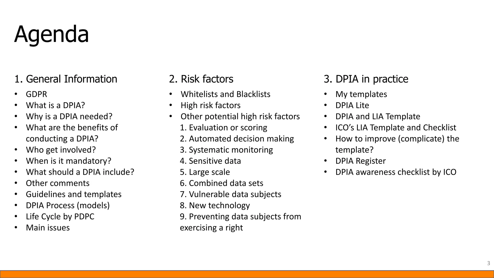 Agenda
3
1. General Information 2. Risk factors 3. DPIA in practice
• GDPR
• What is a DPIA?
• Why is a DPIA needed?
• What are the benefits of
conducting a DPIA?
• Who get involved?
• When is it mandatory?
• What should a DPIA include?
• Other comments
• Guidelines and templates
• DPIA Process (models)
• Life Cycle by PDPC
• Main issues
• Whitelists and Blacklists
• High risk factors
• Other potential high risk factors
1. Evaluation or scoring
2. Automated decision making
3. Systematic monitoring
4. Sensitive data
5. Large scale
6. Combined data sets
7. Vulnerable data subjects
8. New technology
9. Preventing data subjects from
exercising a right
• My templates
• DPIA Lite
• DPIA and LIA Template
• ICO’s LIA Template and Checklist
• How to improve (complicate) the
template?
• DPIA Register
• DPIA awareness checklist by ICO
 