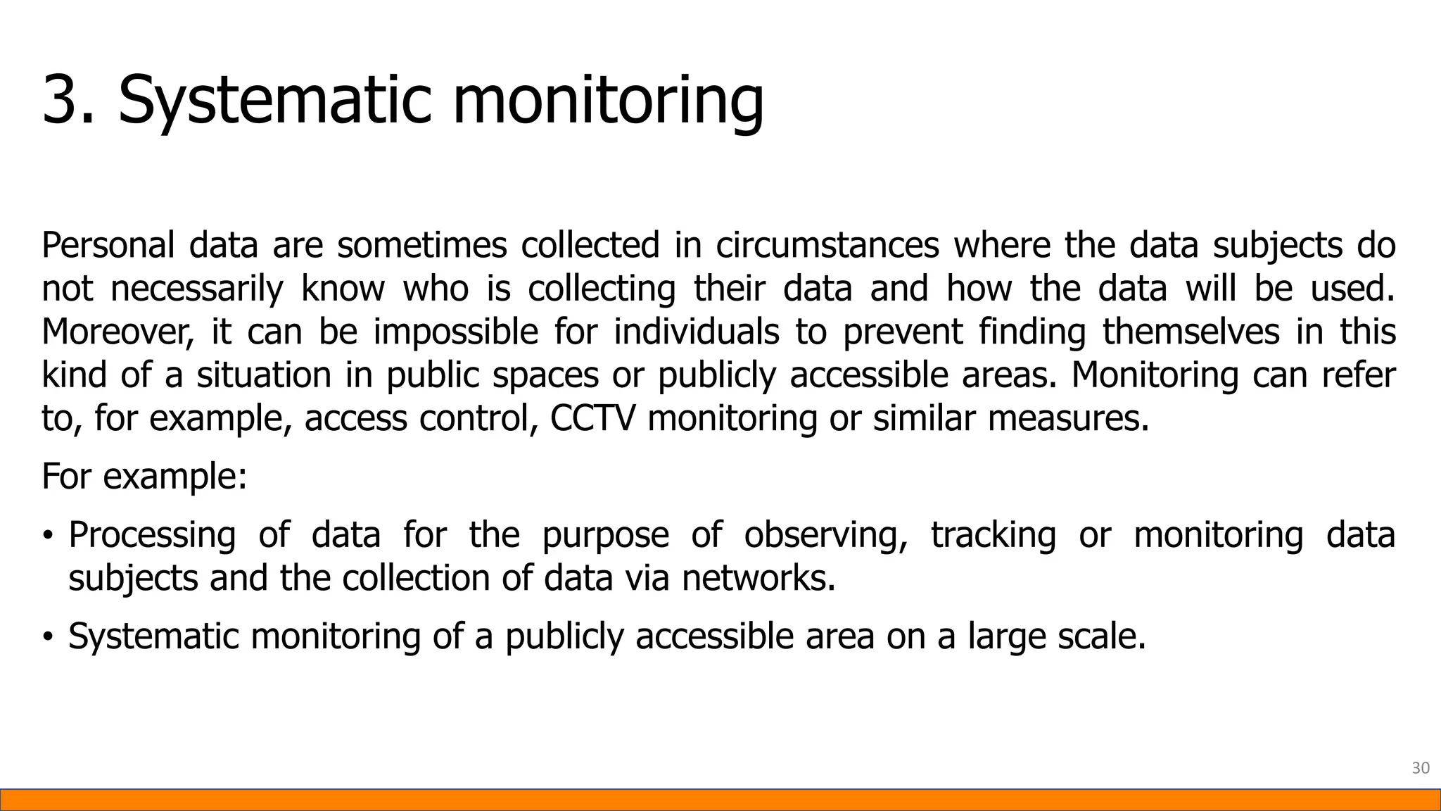 3. Systematic monitoring
Personal data are sometimes collected in circumstances where the data subjects do
not necessarily know who is collecting their data and how the data will be used.
Moreover, it can be impossible for individuals to prevent finding themselves in this
kind of a situation in public spaces or publicly accessible areas. Monitoring can refer
to, for example, access control, CCTV monitoring or similar measures.
For example:
• Processing of data for the purpose of observing, tracking or monitoring data
subjects and the collection of data via networks.
• Systematic monitoring of a publicly accessible area on a large scale.
30
 