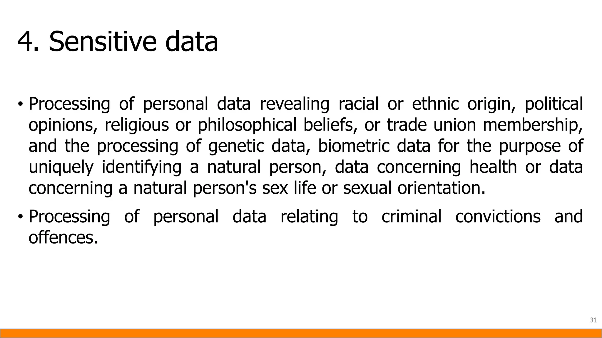 4. Sensitive data
• Processing of personal data revealing racial or ethnic origin, political
opinions, religious or philosophical beliefs, or trade union membership,
and the processing of genetic data, biometric data for the purpose of
uniquely identifying a natural person, data concerning health or data
concerning a natural person's sex life or sexual orientation.
• Processing of personal data relating to criminal convictions and
offences.
31
 