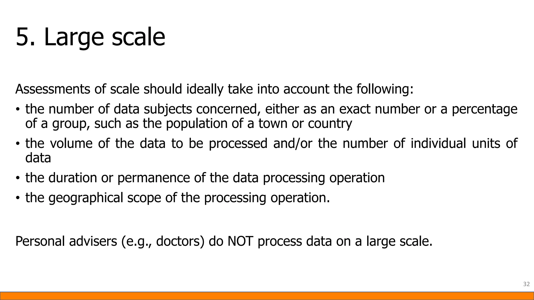 5. Large scale
Assessments of scale should ideally take into account the following:
• the number of data subjects concerned, either as an exact number or a percentage
of a group, such as the population of a town or country
• the volume of the data to be processed and/or the number of individual units of
data
• the duration or permanence of the data processing operation
• the geographical scope of the processing operation.
Personal advisers (e.g., doctors) do NOT process data on a large scale.
32
 