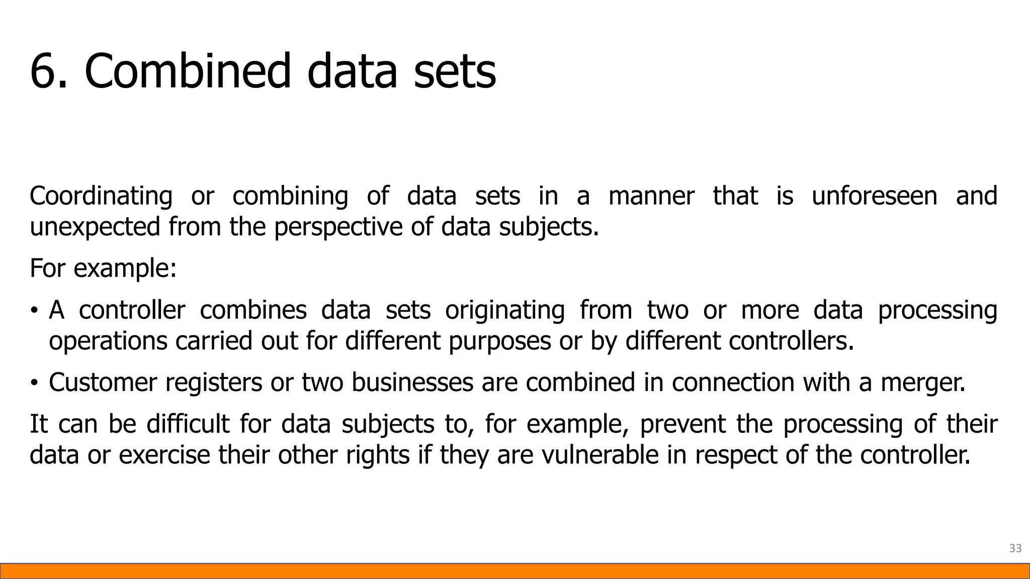 6. Combined data sets
Coordinating or combining of data sets in a manner that is unforeseen and
unexpected from the perspective of data subjects.
For example:
• A controller combines data sets originating from two or more data processing
operations carried out for different purposes or by different controllers.
• Customer registers or two businesses are combined in connection with a merger.
It can be difficult for data subjects to, for example, prevent the processing of their
data or exercise their other rights if they are vulnerable in respect of the controller.
33
 
