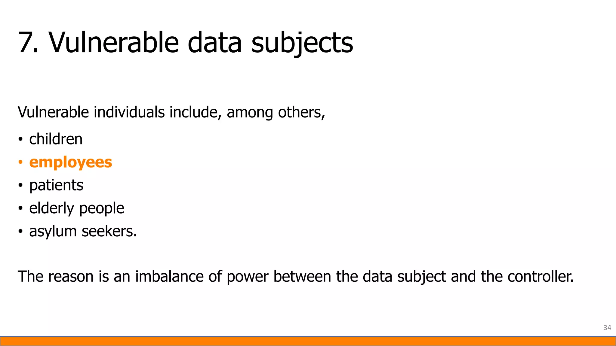 7. Vulnerable data subjects
Vulnerable individuals include, among others,
• children
• employees
• patients
• elderly people
• asylum seekers.
The reason is an imbalance of power between the data subject and the controller.
34
 