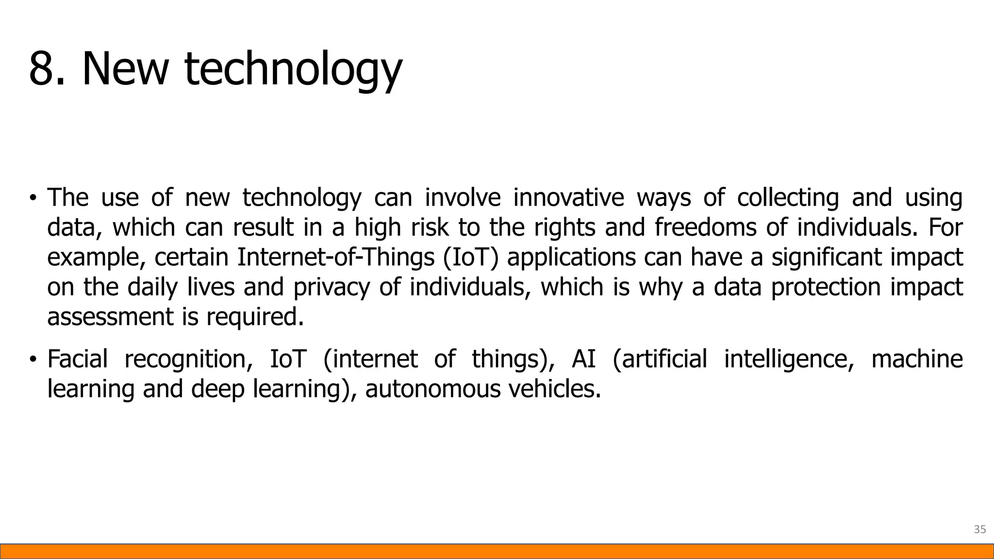 8. New technology
• The use of new technology can involve innovative ways of collecting and using
data, which can result in a high risk to the rights and freedoms of individuals. For
example, certain Internet-of-Things (IoT) applications can have a significant impact
on the daily lives and privacy of individuals, which is why a data protection impact
assessment is required.
• Facial recognition, IoT (internet of things), AI (artificial intelligence, machine
learning and deep learning), autonomous vehicles.
35
 