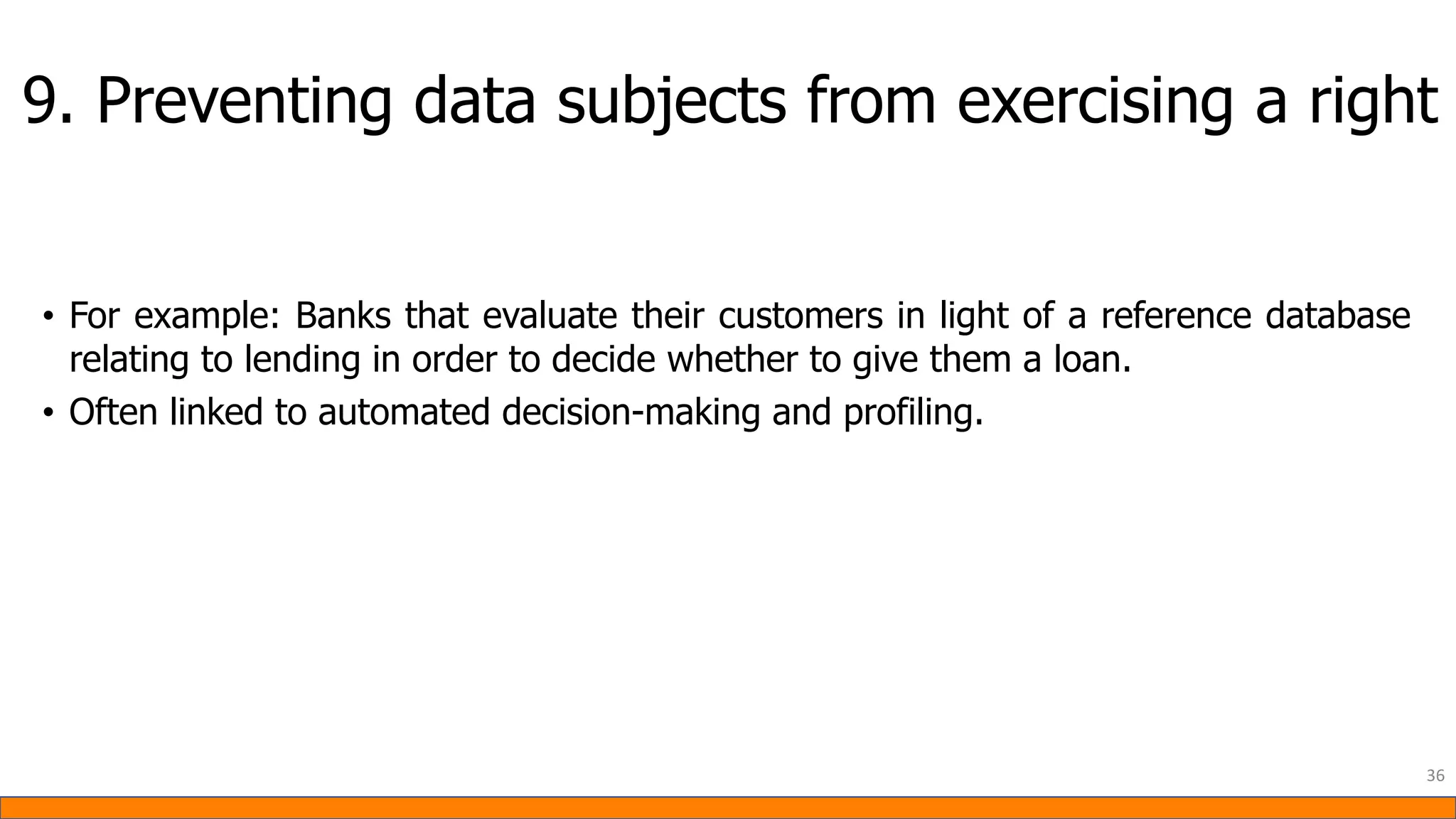 9. Preventing data subjects from exercising a right
• For example: Banks that evaluate their customers in light of a reference database
relating to lending in order to decide whether to give them a loan.
• Often linked to automated decision-making and profiling.
36
 