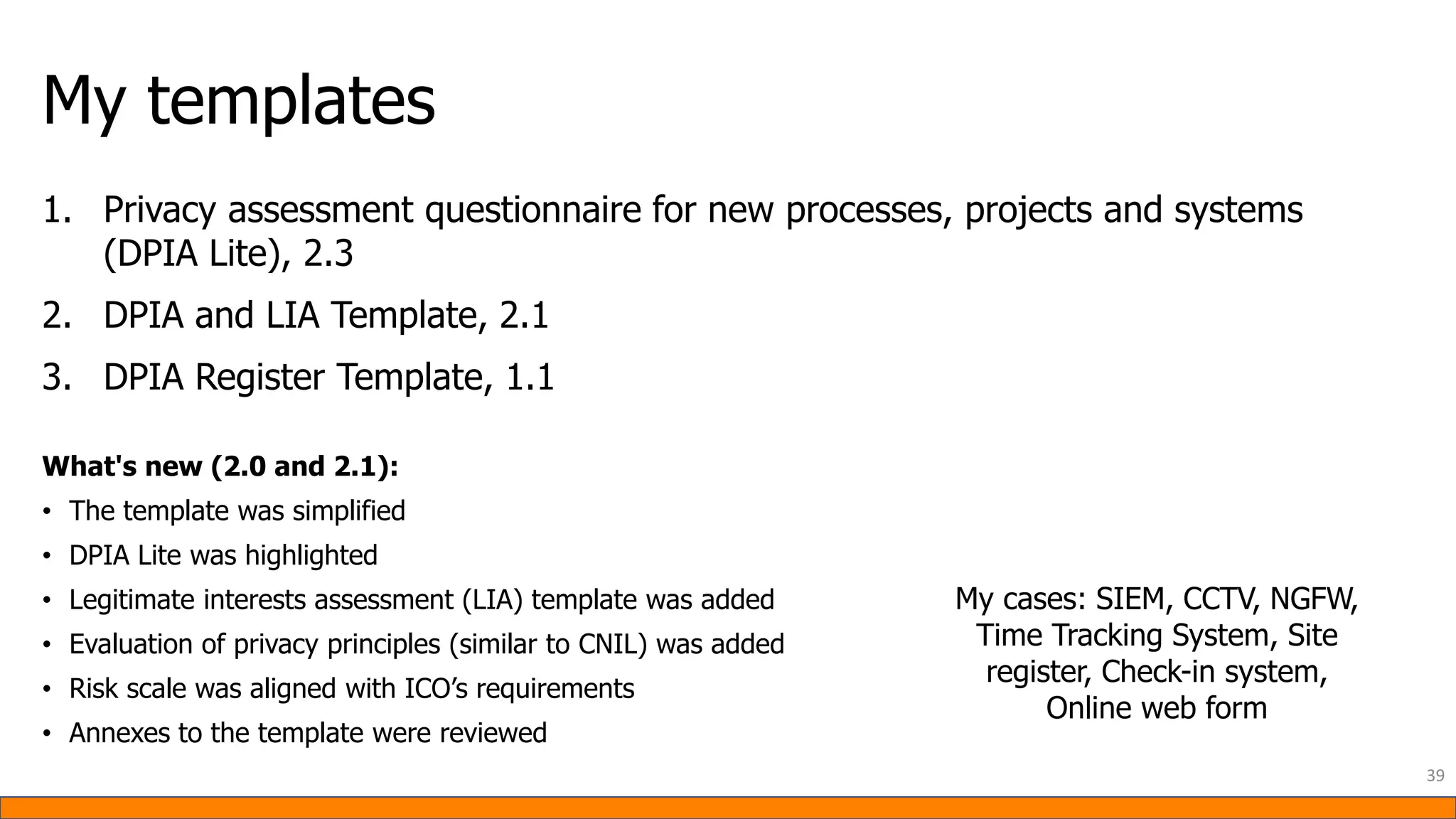 My templates
1. Privacy assessment questionnaire for new processes, projects and systems
(DPIA Lite), 2.3
2. DPIA and LIA Template, 2.1
3. DPIA Register Template, 1.1
What's new (2.0 and 2.1):
• The template was simplified
• DPIA Lite was highlighted
• Legitimate interests assessment (LIA) template was added
• Evaluation of privacy principles (similar to CNIL) was added
• Risk scale was aligned with ICO’s requirements
• Annexes to the template were reviewed
39
My cases: SIEM, CCTV, NGFW,
Time Tracking System, Site
register, Check-in system,
Online web form
 