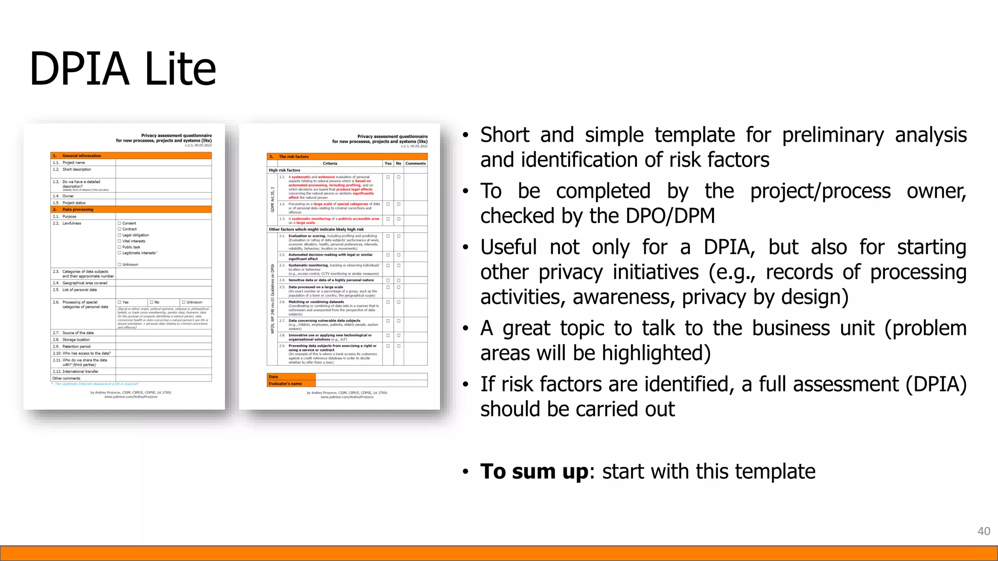 DPIA Lite
• Short and simple template for preliminary analysis
and identification of risk factors
• To be completed by the project/process owner,
checked by the DPO/DPM
• Useful not only for a DPIA, but also for starting
other privacy initiatives (e.g., records of processing
activities, awareness, privacy by design)
• A great topic to talk to the business unit (problem
areas will be highlighted)
• If risk factors are identified, a full assessment (DPIA)
should be carried out
• To sum up: start with this template
40
 