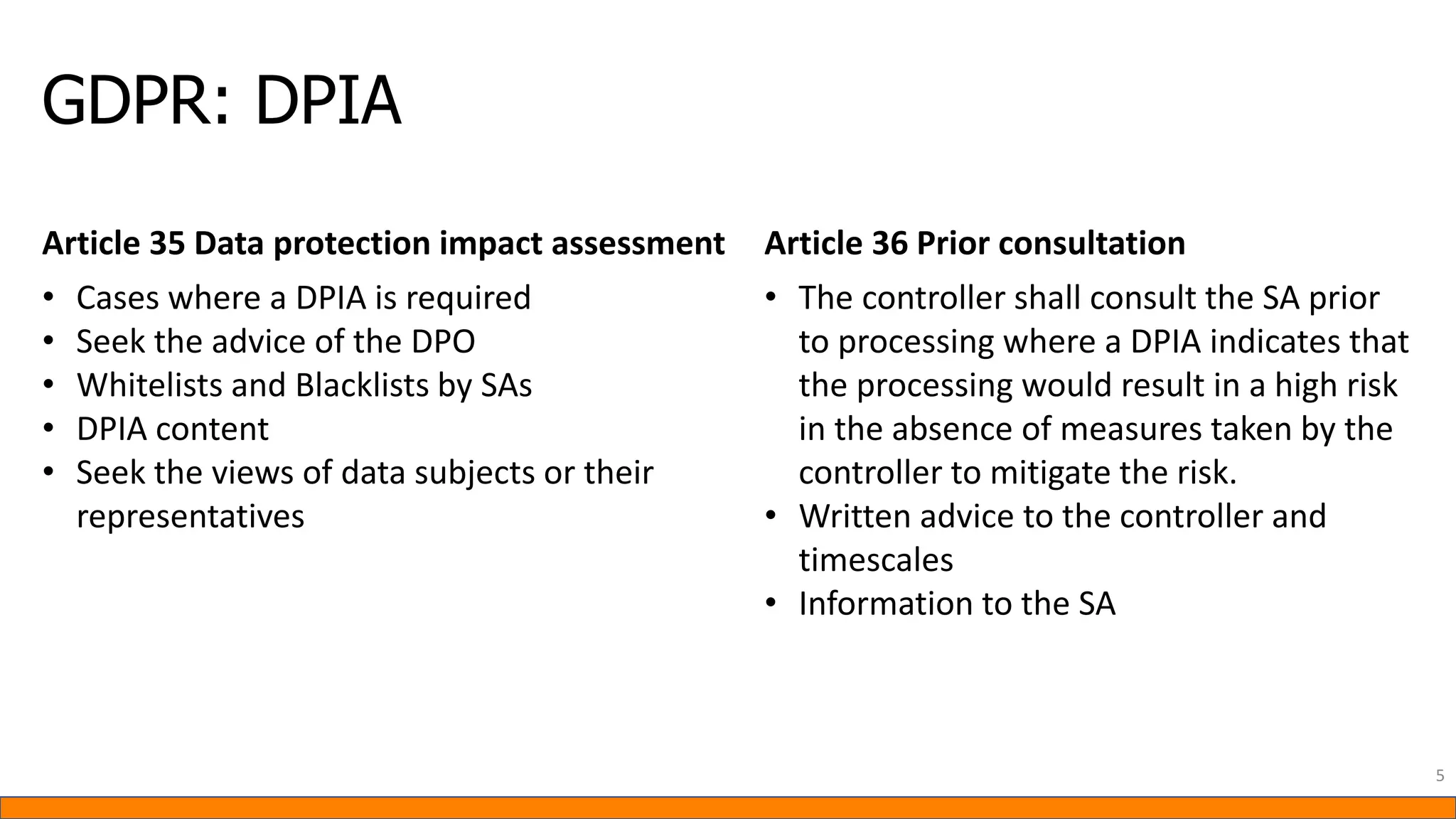 GDPR: DPIA
5
Article 35 Data protection impact assessment Article 36 Prior consultation
• Cases where a DPIA is required
• Seek the advice of the DPO
• Whitelists and Blacklists by SAs
• DPIA content
• Seek the views of data subjects or their
representatives
• The controller shall consult the SA prior
to processing where a DPIA indicates that
the processing would result in a high risk
in the absence of measures taken by the
controller to mitigate the risk.
• Written advice to the controller and
timescales
• Information to the SA
 