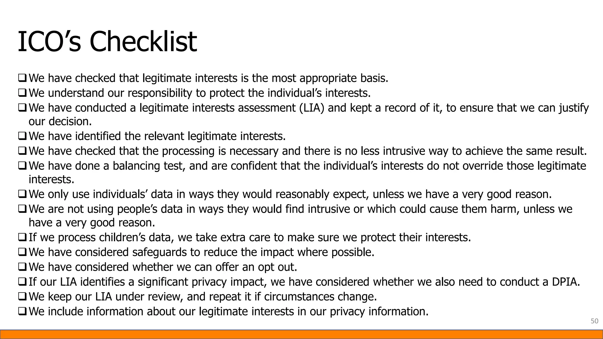 ICO’s Checklist
❑We have checked that legitimate interests is the most appropriate basis.
❑We understand our responsibility to protect the individual’s interests.
❑We have conducted a legitimate interests assessment (LIA) and kept a record of it, to ensure that we can justify
our decision.
❑We have identified the relevant legitimate interests.
❑We have checked that the processing is necessary and there is no less intrusive way to achieve the same result.
❑We have done a balancing test, and are confident that the individual’s interests do not override those legitimate
interests.
❑We only use individuals’ data in ways they would reasonably expect, unless we have a very good reason.
❑We are not using people’s data in ways they would find intrusive or which could cause them harm, unless we
have a very good reason.
❑If we process children’s data, we take extra care to make sure we protect their interests.
❑We have considered safeguards to reduce the impact where possible.
❑We have considered whether we can offer an opt out.
❑If our LIA identifies a significant privacy impact, we have considered whether we also need to conduct a DPIA.
❑We keep our LIA under review, and repeat it if circumstances change.
❑We include information about our legitimate interests in our privacy information.
50
 