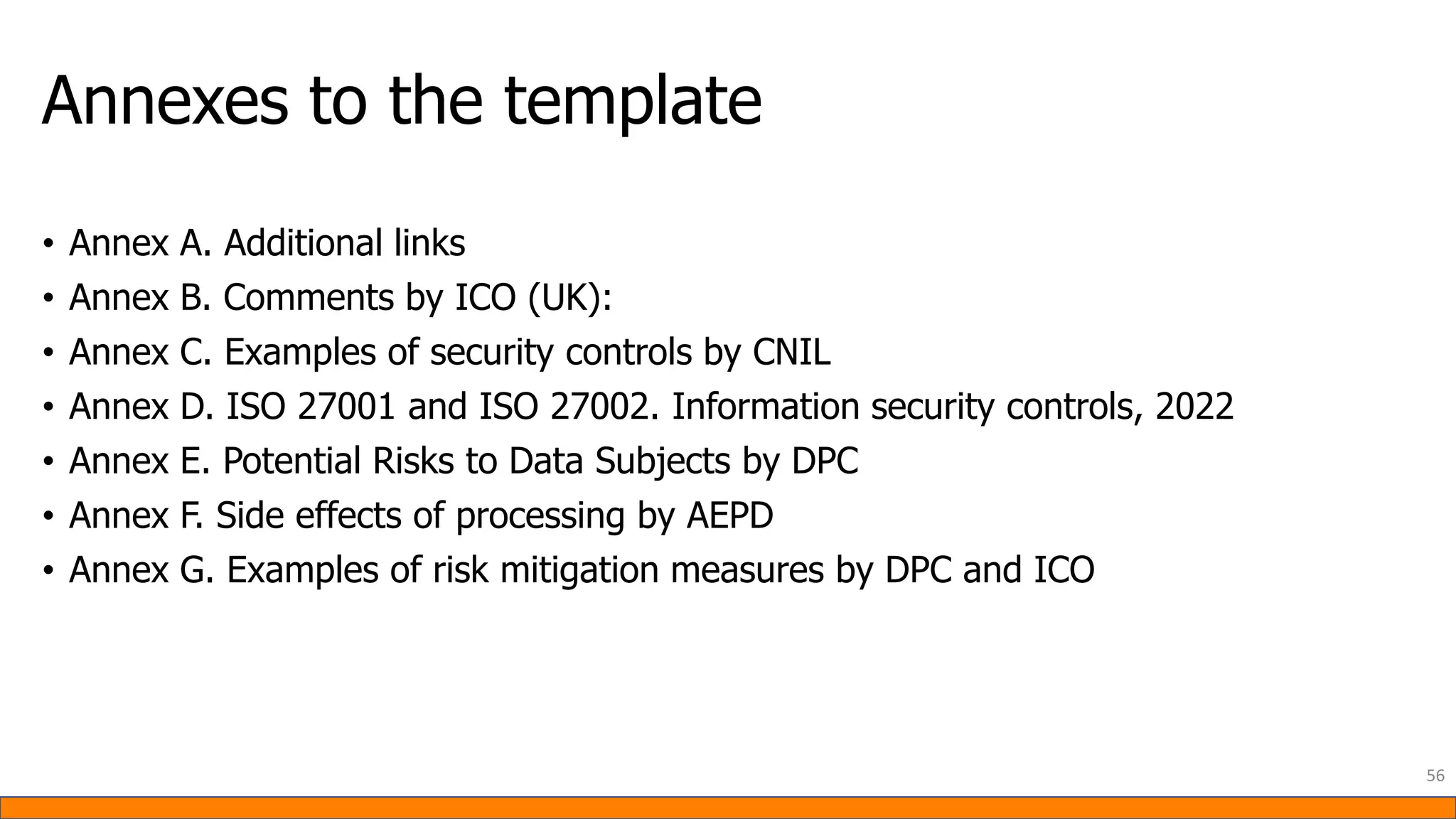 Annexes to the template
• Annex A. Additional links
• Annex B. Comments by ICO (UK):
• Annex C. Examples of security controls by CNIL
• Annex D. ISO 27001 and ISO 27002. Information security controls, 2022
• Annex E. Potential Risks to Data Subjects by DPC
• Annex F. Side effects of processing by AEPD
• Annex G. Examples of risk mitigation measures by DPC and ICO
56
 