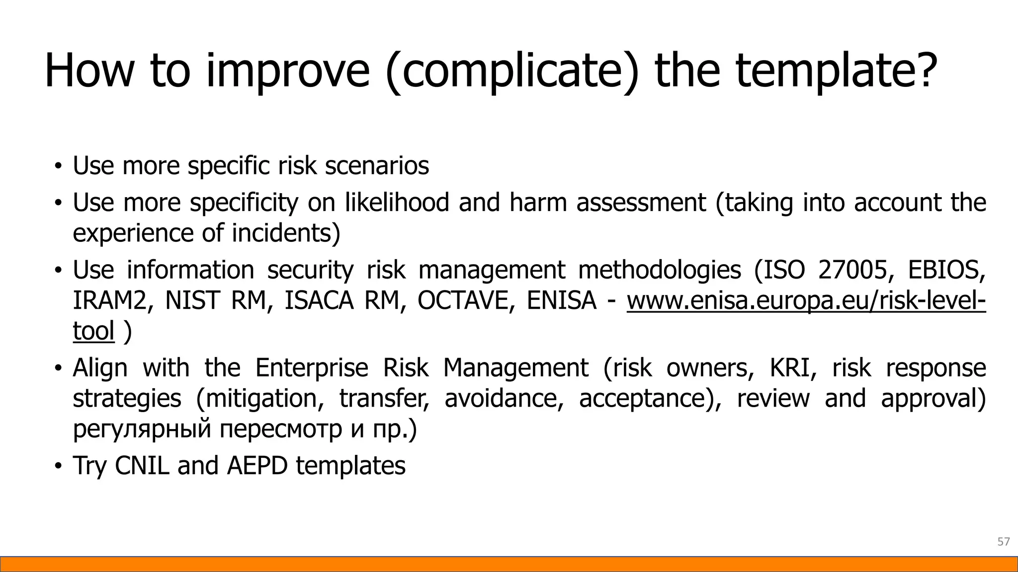 How to improve (complicate) the template?
• Use more specific risk scenarios
• Use more specificity on likelihood and harm assessment (taking into account the
experience of incidents)
• Use information security risk management methodologies (ISO 27005, EBIOS,
IRAM2, NIST RM, ISACA RM, OCTAVE, ENISA - www.enisa.europa.eu/risk-level-
tool )
• Align with the Enterprise Risk Management (risk owners, KRI, risk response
strategies (mitigation, transfer, avoidance, acceptance), review and approval)
регулярный пересмотр и пр.)
• Try CNIL and AEPD templates
57
 