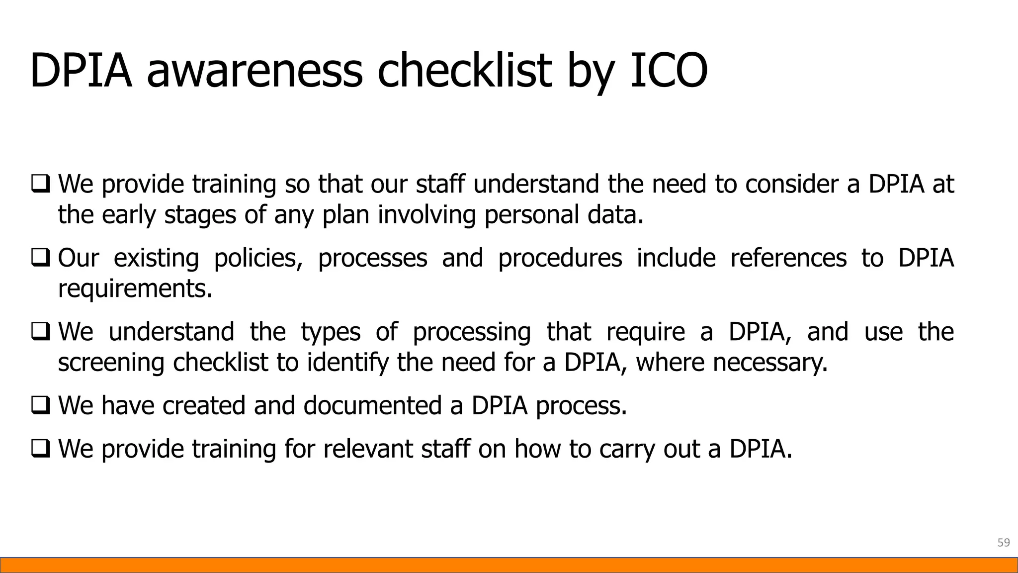DPIA awareness checklist by ICO
59
❑ We provide training so that our staff understand the need to consider a DPIA at
the early stages of any plan involving personal data.
❑ Our existing policies, processes and procedures include references to DPIA
requirements.
❑ We understand the types of processing that require a DPIA, and use the
screening checklist to identify the need for a DPIA, where necessary.
❑ We have created and documented a DPIA process.
❑ We provide training for relevant staff on how to carry out a DPIA.
 