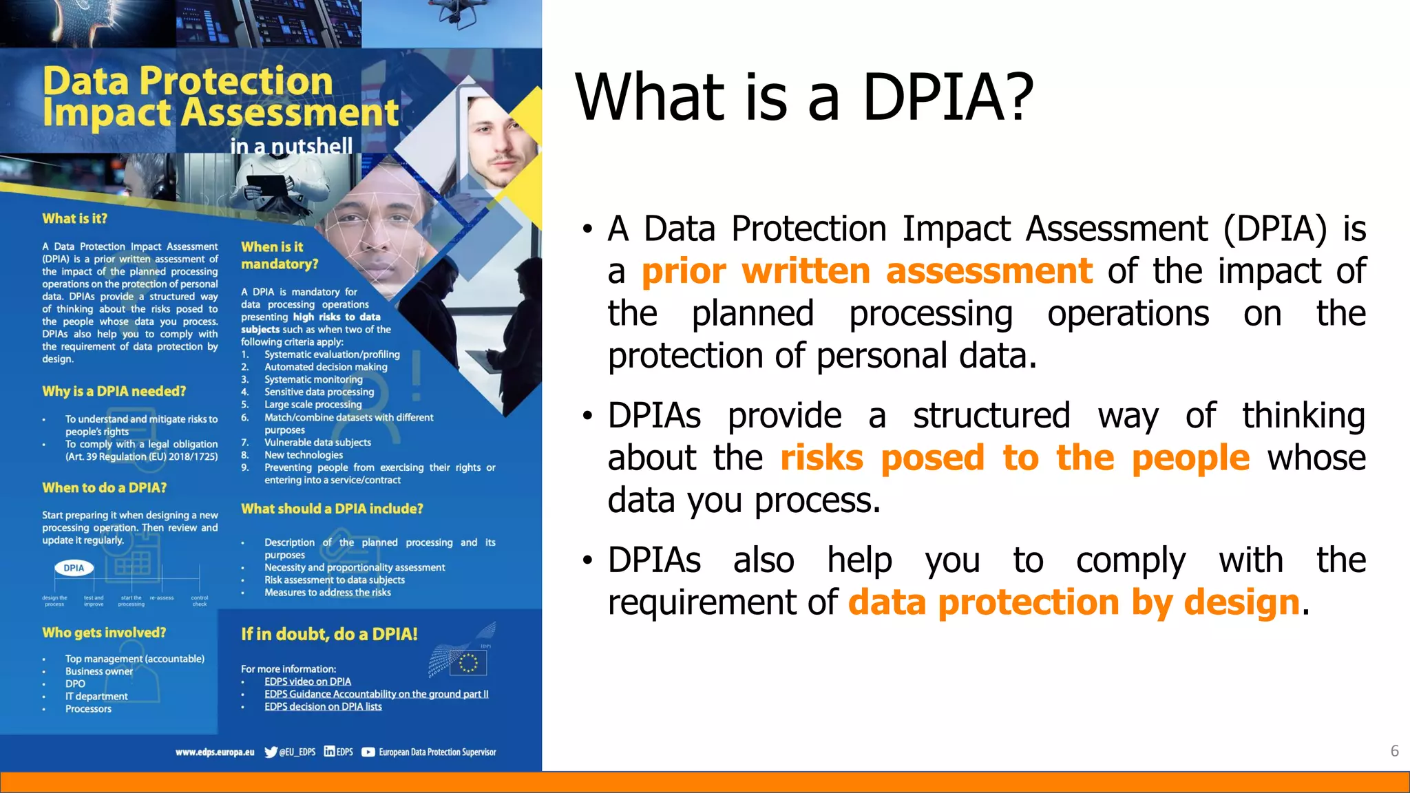 What is a DPIA?
• A Data Protection Impact Assessment (DPIA) is
a prior written assessment of the impact of
the planned processing operations on the
protection of personal data.
• DPIAs provide a structured way of thinking
about the risks posed to the people whose
data you process.
• DPIAs also help you to comply with the
requirement of data protection by design.
6
 