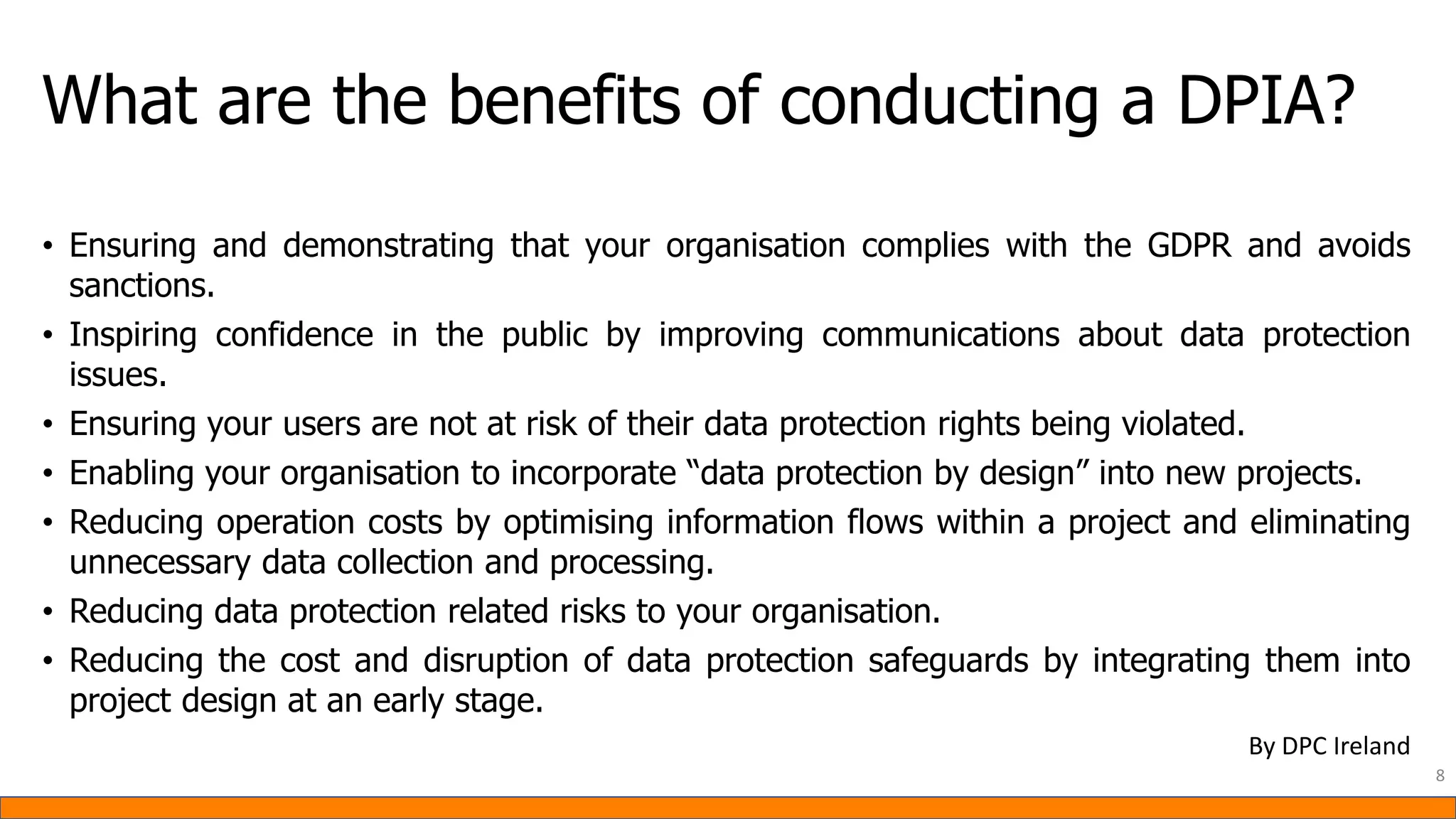 What are the benefits of conducting a DPIA?
• Ensuring and demonstrating that your organisation complies with the GDPR and avoids
sanctions.
• Inspiring confidence in the public by improving communications about data protection
issues.
• Ensuring your users are not at risk of their data protection rights being violated.
• Enabling your organisation to incorporate “data protection by design” into new projects.
• Reducing operation costs by optimising information flows within a project and eliminating
unnecessary data collection and processing.
• Reducing data protection related risks to your organisation.
• Reducing the cost and disruption of data protection safeguards by integrating them into
project design at an early stage.
8
By DPC Ireland
 