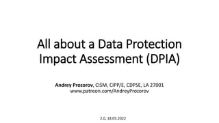 All about a Data Protection
Impact Assessment (DPIA)
Andrey Prozorov, CISM, CIPP/E, CDPSE, LA 27001
www.patreon.com/AndreyProzorov
2.0, 18.05.2022
 