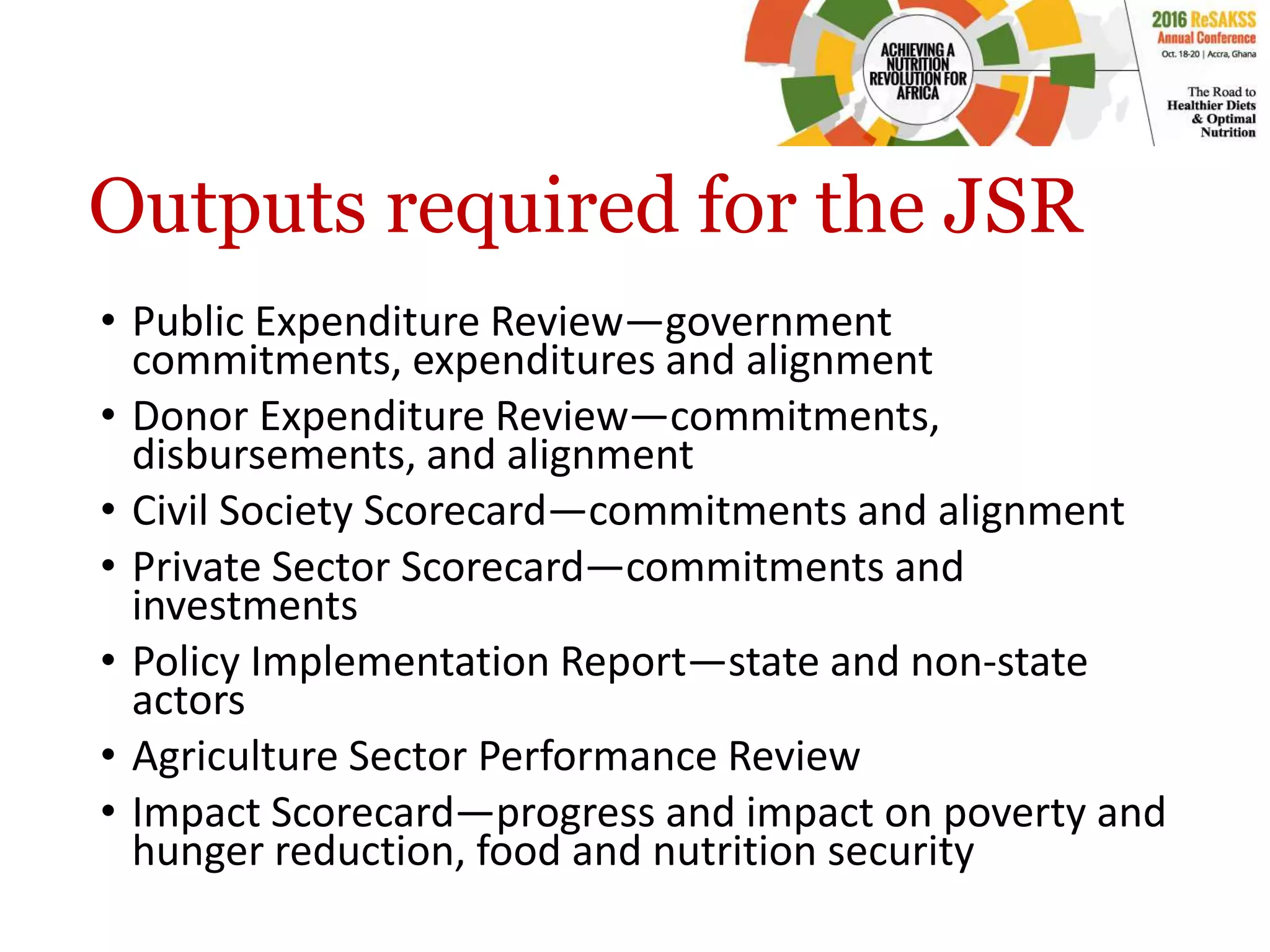 Outputs required for the JSR
• Public Expenditure Review—government
commitments, expenditures and alignment
• Donor Expenditure Review—commitments,
disbursements, and alignment
• Civil Society Scorecard—commitments and alignment
• Private Sector Scorecard—commitments and
investments
• Policy Implementation Report—state and non-state
actors
• Agriculture Sector Performance Review
• Impact Scorecard—progress and impact on poverty and
hunger reduction, food and nutrition security