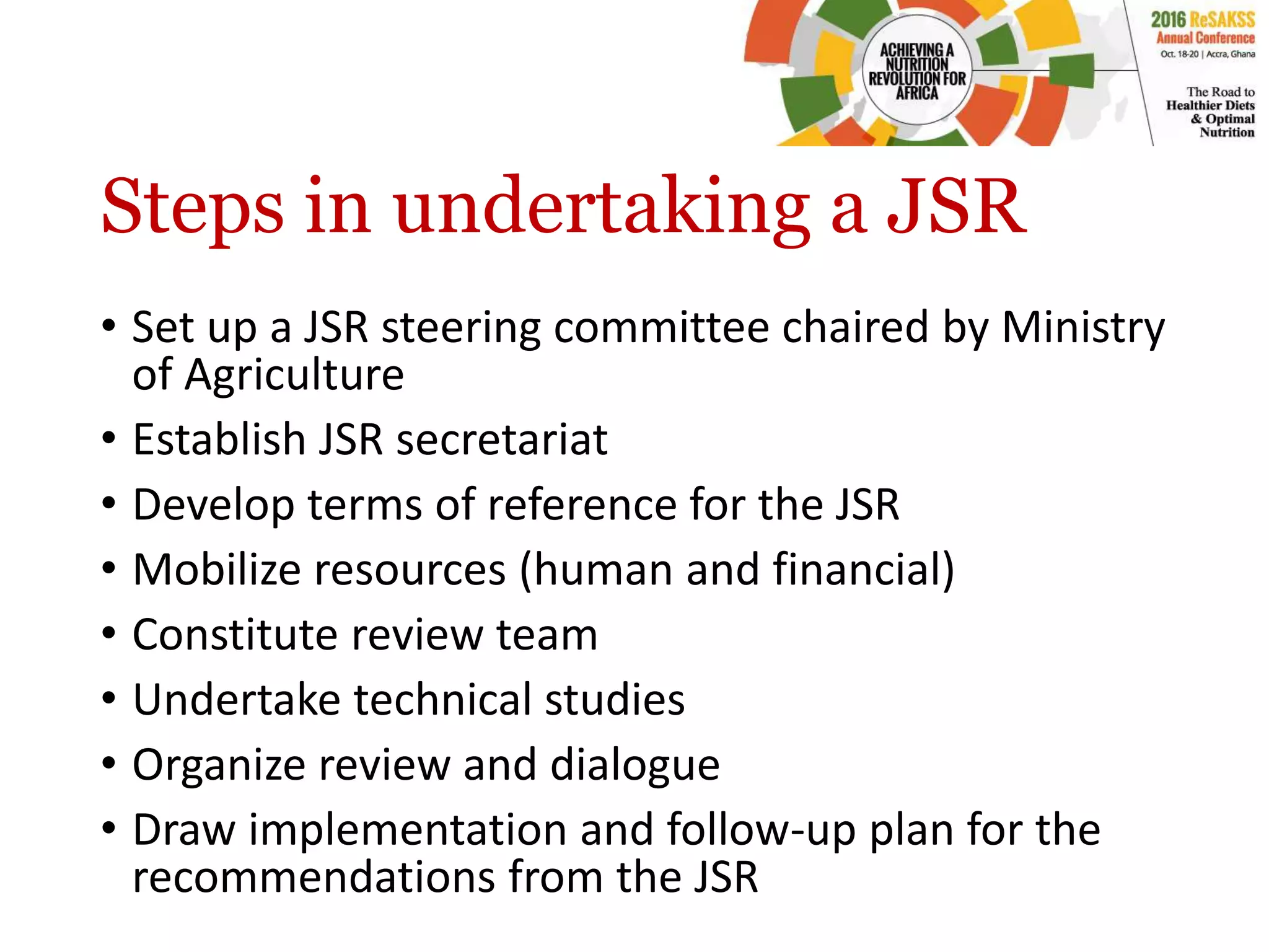 Steps in undertaking a JSR
• Set up a JSR steering committee chaired by Ministry
of Agriculture
• Establish JSR secretariat
• Develop terms of reference for the JSR
• Mobilize resources (human and financial)
• Constitute review team
• Undertake technical studies
• Organize review and dialogue
• Draw implementation and follow-up plan for the
recommendations from the JSR