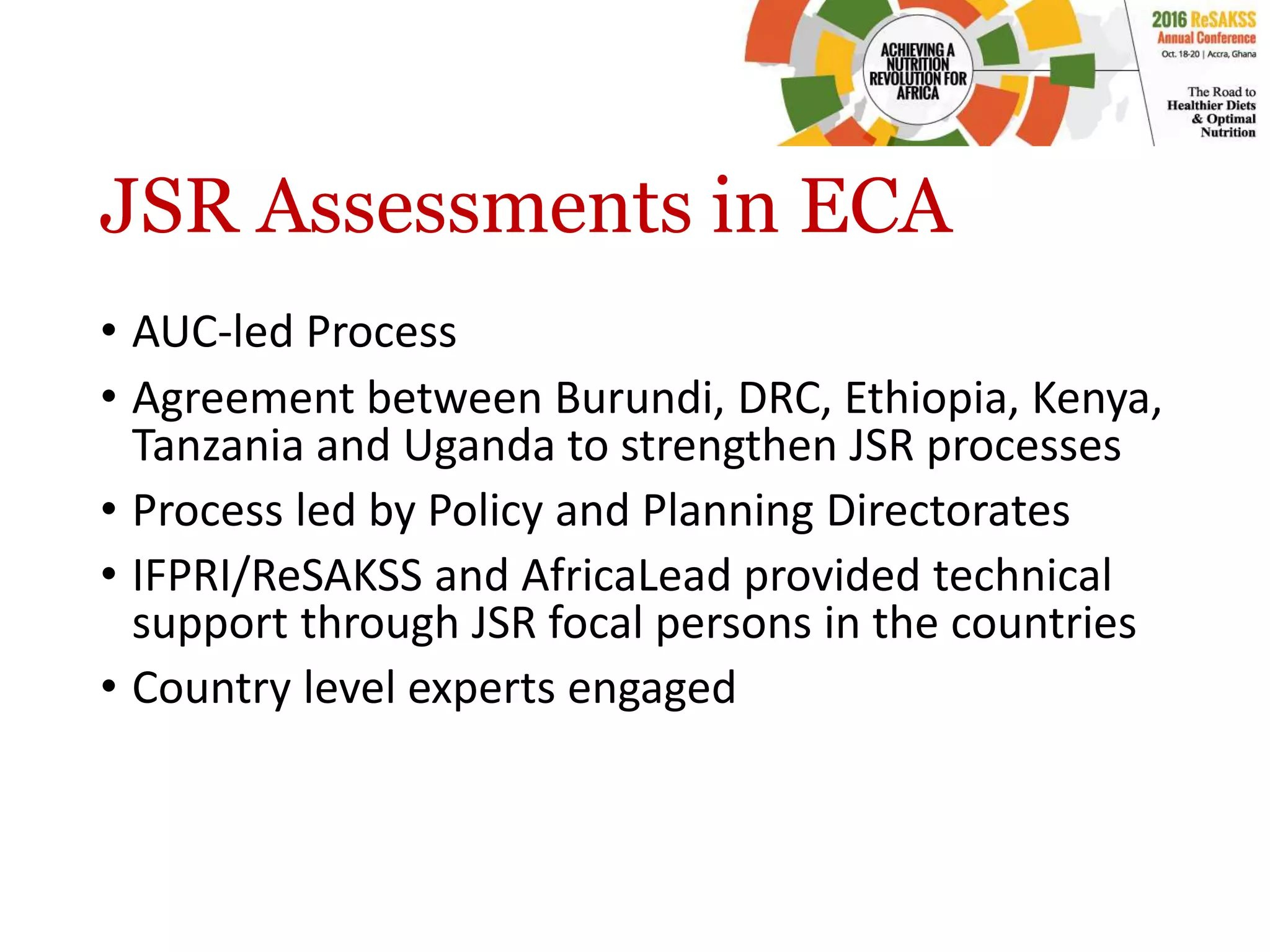 JSR Assessments in ECA
• AUC-led Process
• Agreement between Burundi, DRC, Ethiopia, Kenya,
Tanzania and Uganda to strengthen JSR processes
• Process led by Policy and Planning Directorates
• IFPRI/ReSAKSS and AfricaLead provided technical
support through JSR focal persons in the countries
• Country level experts engaged