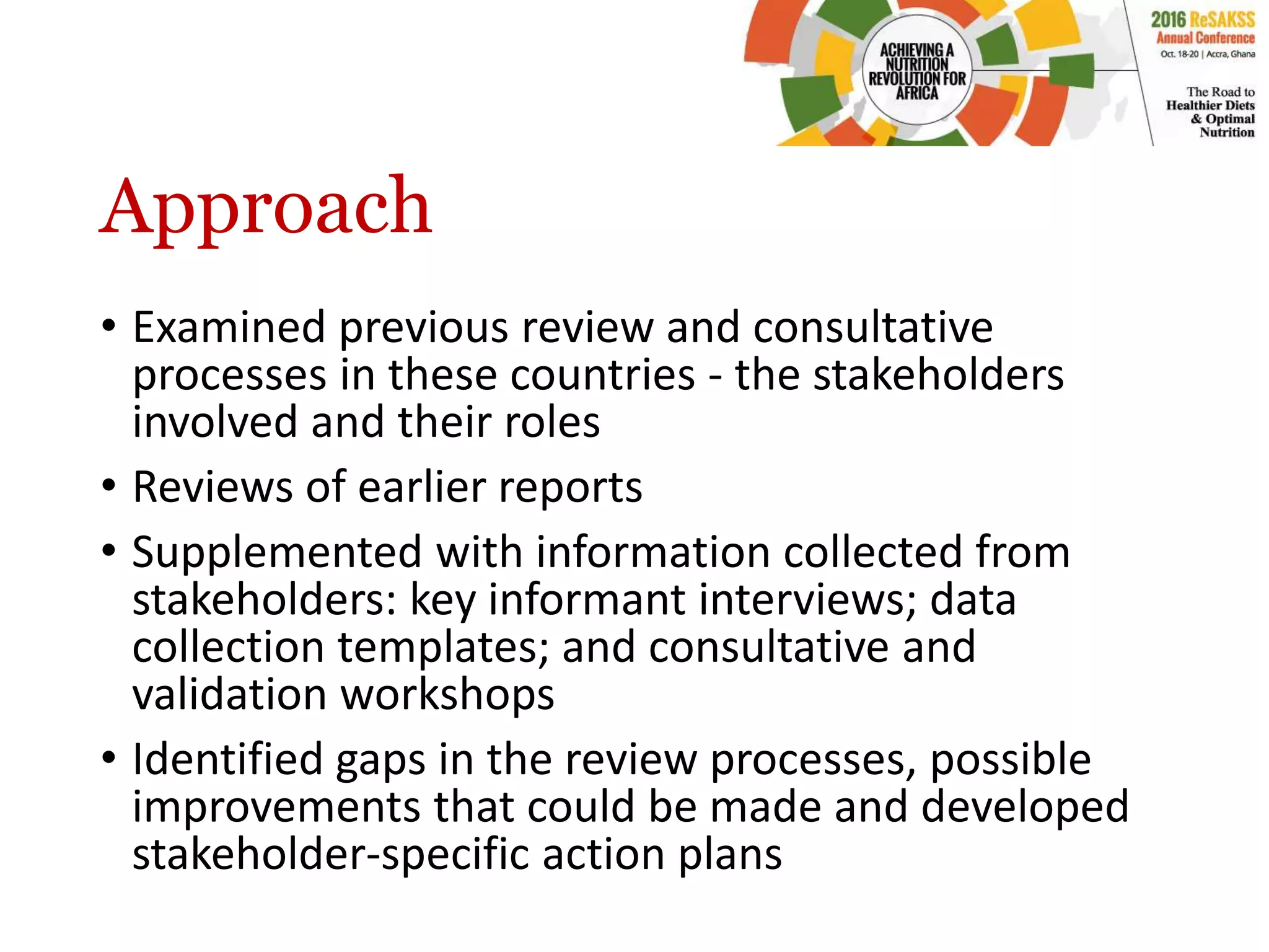 Approach
• Examined previous review and consultative
processes in these countries - the stakeholders
involved and their roles
• Reviews of earlier reports
• Supplemented with information collected from
stakeholders: key informant interviews; data
collection templates; and consultative and
validation workshops
• Identified gaps in the review processes, possible
improvements that could be made and developed
stakeholder-specific action plans