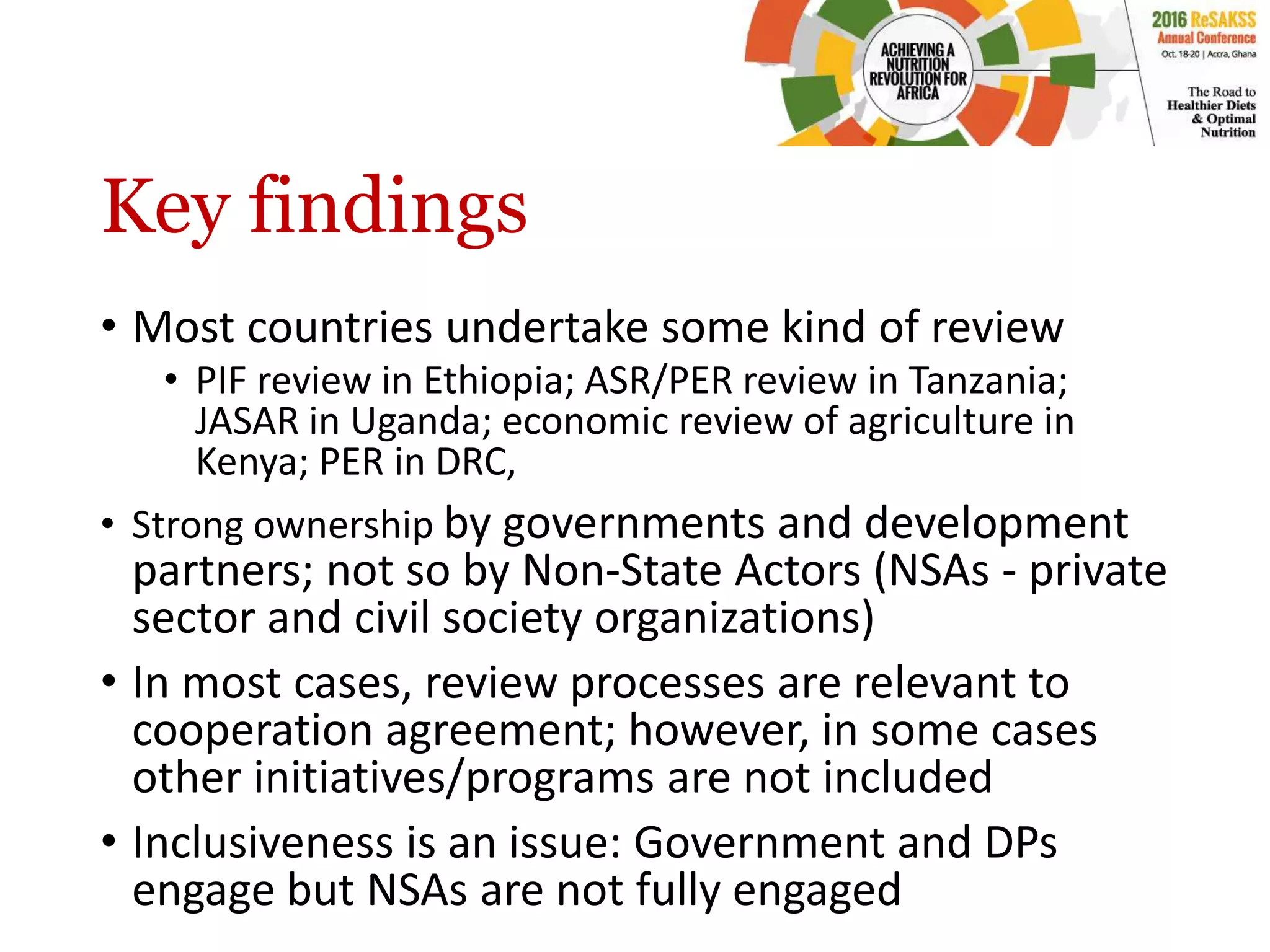 Key findings
• Most countries undertake some kind of review
• PIF review in Ethiopia; ASR/PER review in Tanzania;
JASAR in Uganda; economic review of agriculture in
Kenya; PER in DRC,
• Strong ownership by governments and development
partners; not so by Non-State Actors (NSAs - private
sector and civil society organizations)
• In most cases, review processes are relevant to
cooperation agreement; however, in some cases
other initiatives/programs are not included
• Inclusiveness is an issue: Government and DPs
engage but NSAs are not fully engaged