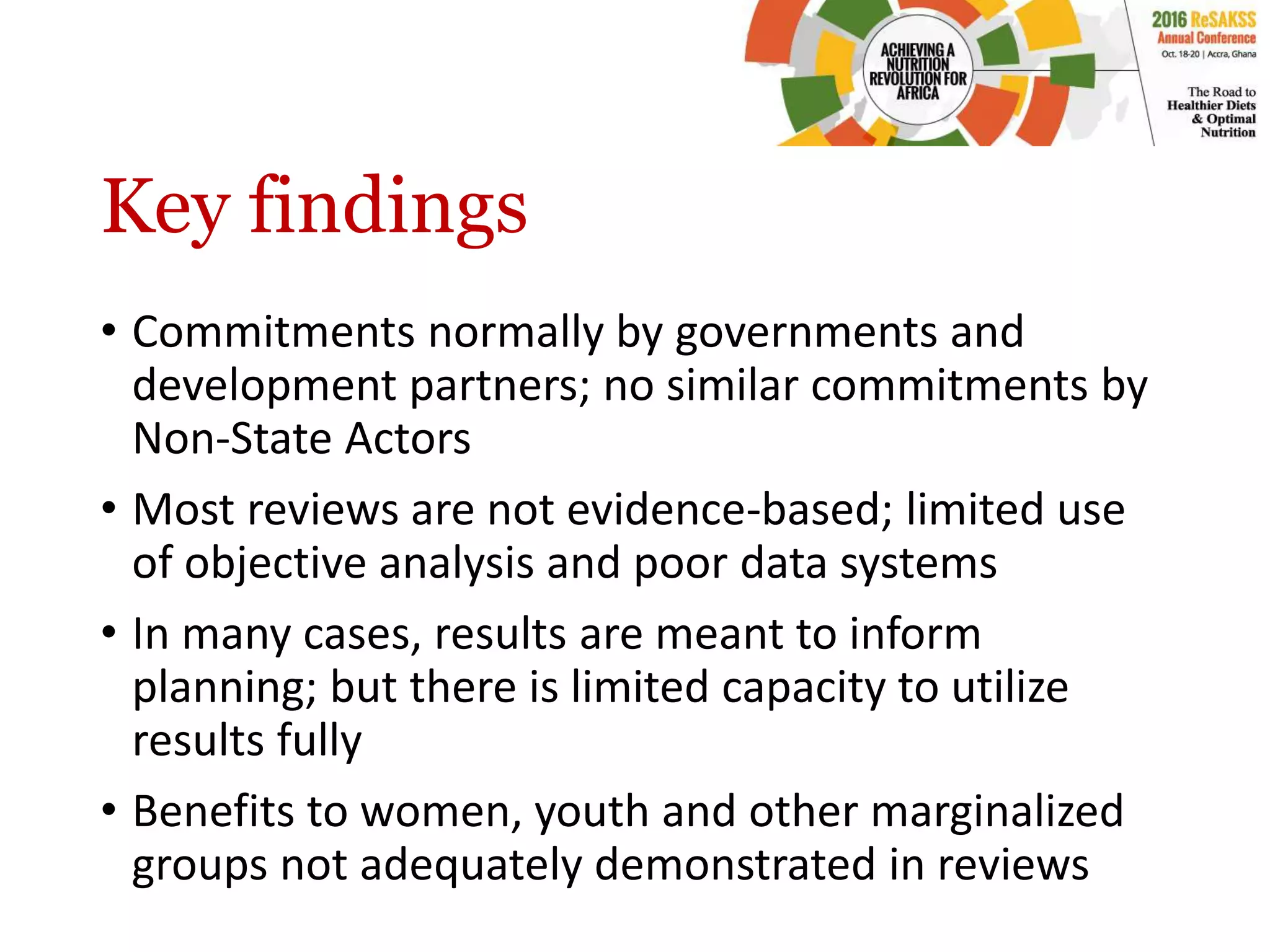 Key findings
• Commitments normally by governments and
development partners; no similar commitments by
Non-State Actors
• Most reviews are not evidence-based; limited use
of objective analysis and poor data systems
• In many cases, results are meant to inform
planning; but there is limited capacity to utilize
results fully
• Benefits to women, youth and other marginalized
groups not adequately demonstrated in reviews