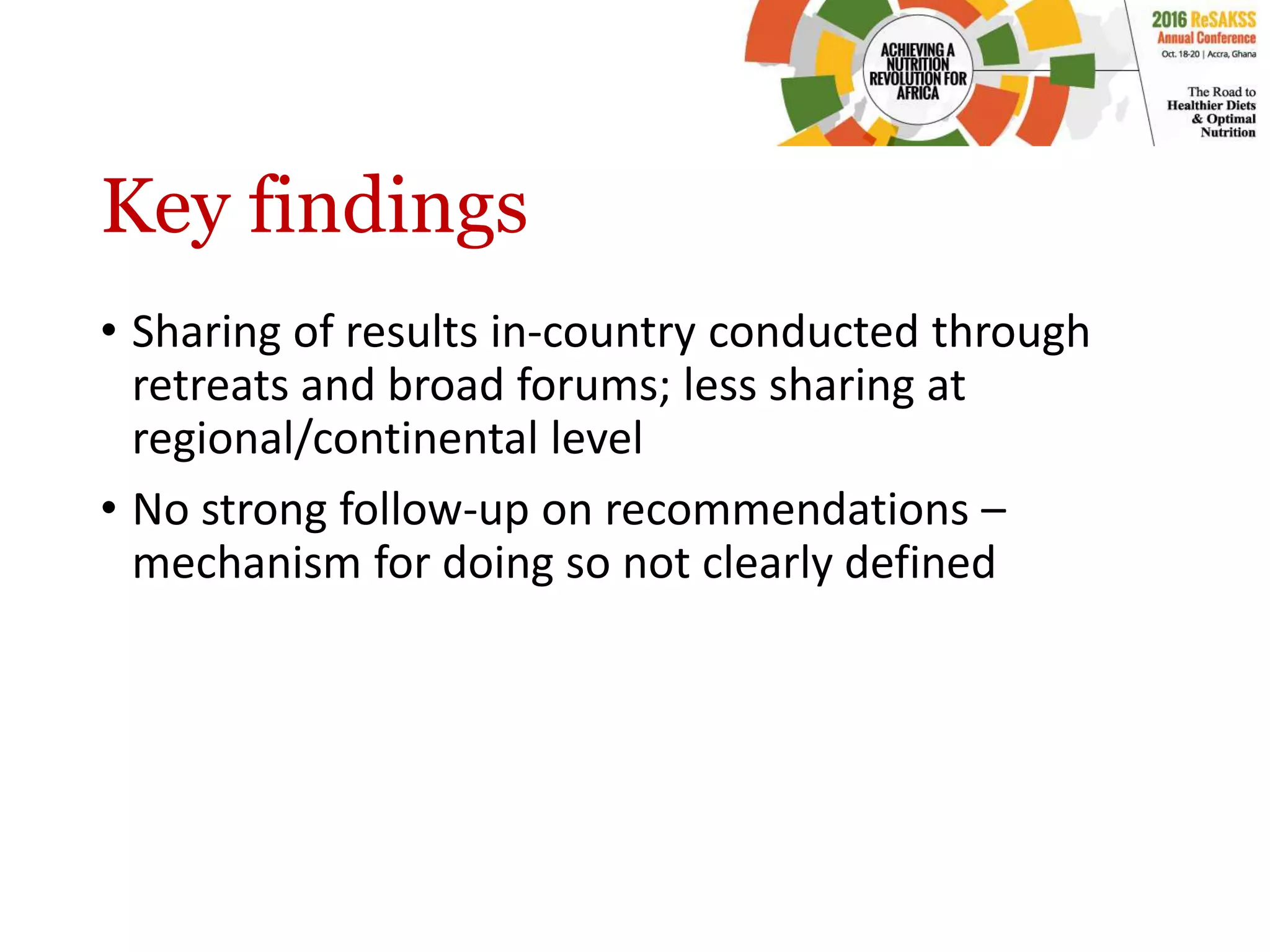Key findings
• Sharing of results in-country conducted through
retreats and broad forums; less sharing at
regional/continental level
• No strong follow-up on recommendations –
mechanism for doing so not clearly defined