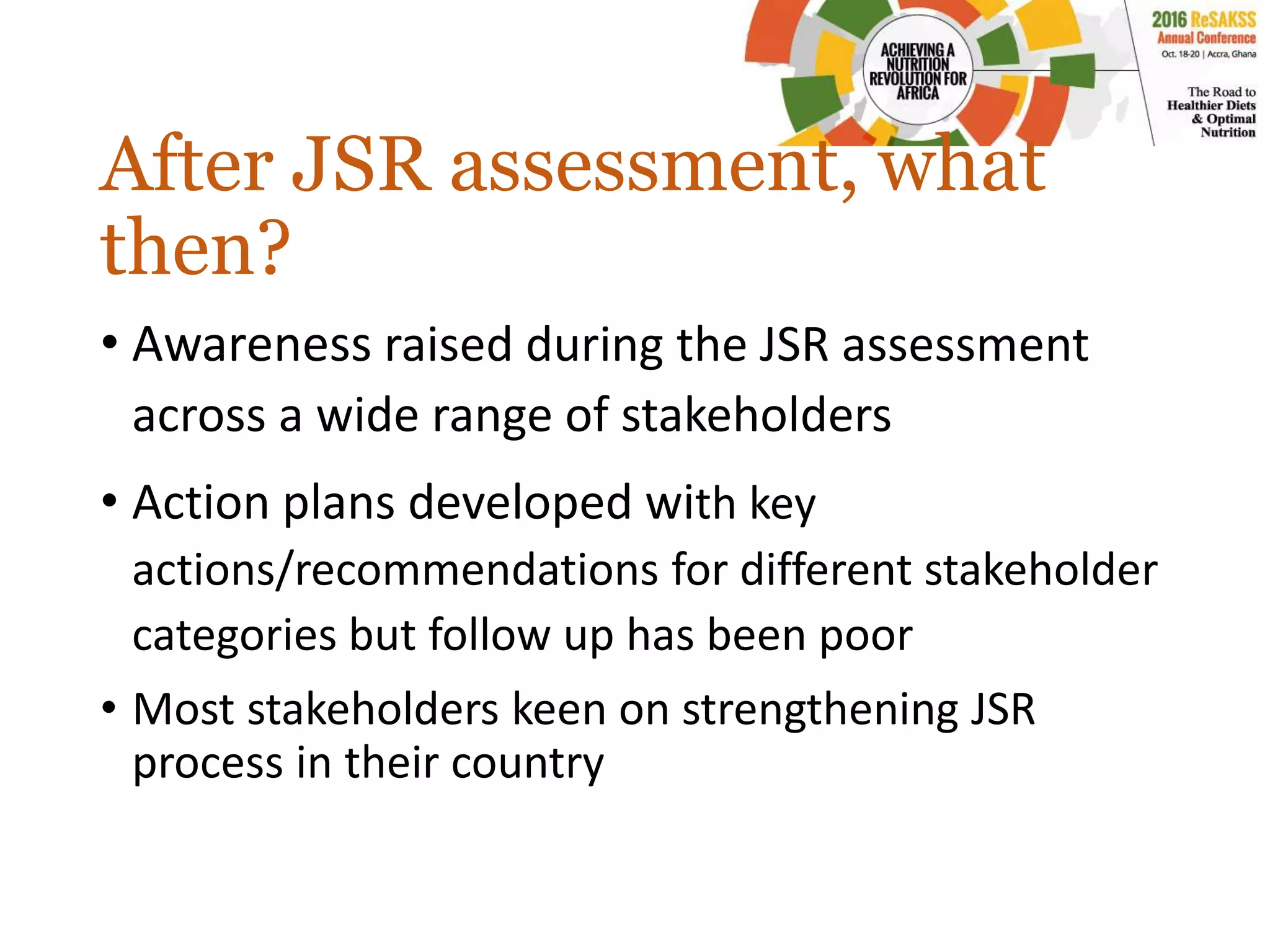 After JSR assessment, what
then?
• Awareness raised during the JSR assessment
across a wide range of stakeholders
• Action plans developed with key
actions/recommendations for different stakeholder
categories but follow up has been poor
• Most stakeholders keen on strengthening JSR
process in their country