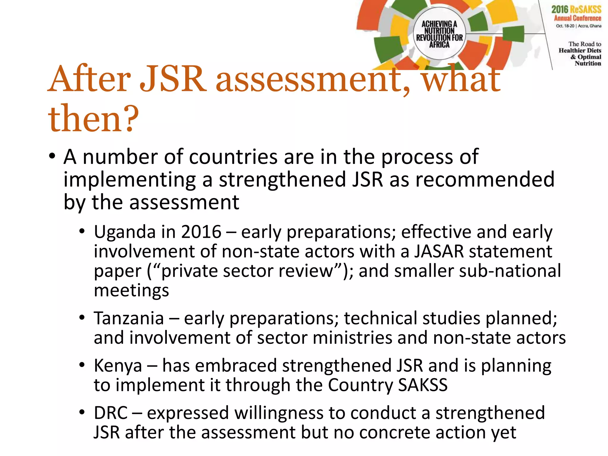 After JSR assessment, what
then?
• A number of countries are in the process of
implementing a strengthened JSR as recommended
by the assessment
• Uganda in 2016 – early preparations; effective and early
involvement of non-state actors with a JASAR statement
paper (“private sector review”); and smaller sub-national
meetings
• Tanzania – early preparations; technical studies planned;
and involvement of sector ministries and non-state actors
• Kenya – has embraced strengthened JSR and is planning
to implement it through the Country SAKSS
• DRC – expressed willingness to conduct a strengthened
JSR after the assessment but no concrete action yet