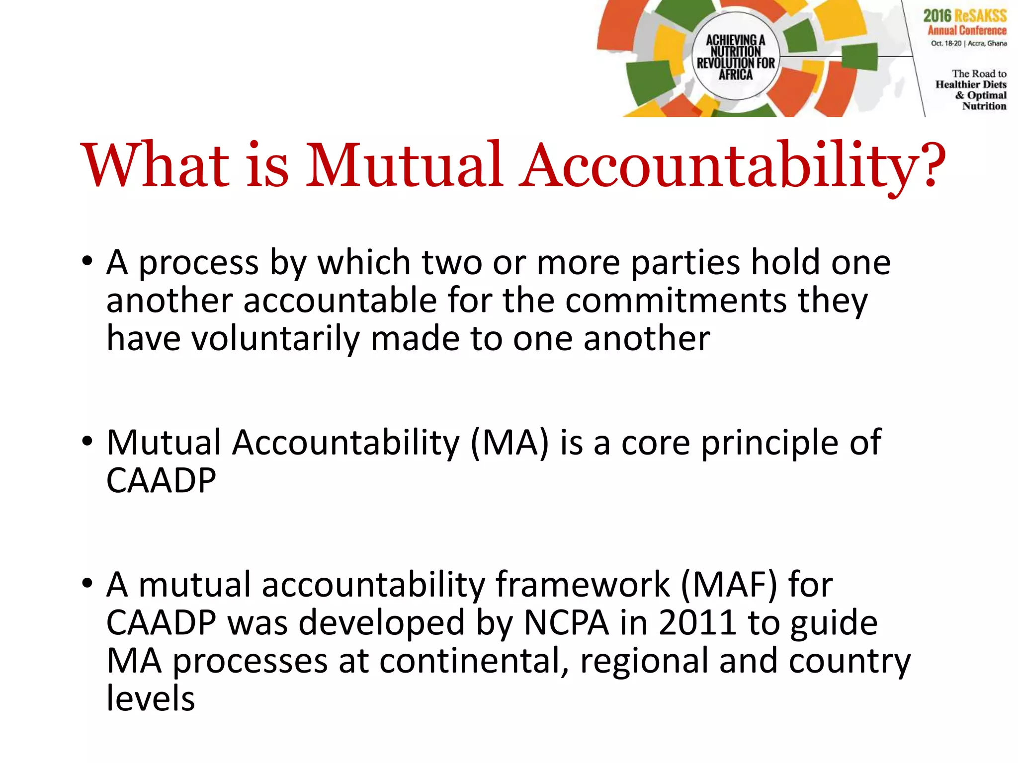 What is Mutual Accountability?
• A process by which two or more parties hold one
another accountable for the commitments they
have voluntarily made to one another
• Mutual Accountability (MA) is a core principle of
CAADP
• A mutual accountability framework (MAF) for
CAADP was developed by NCPA in 2011 to guide
MA processes at continental, regional and country
levels