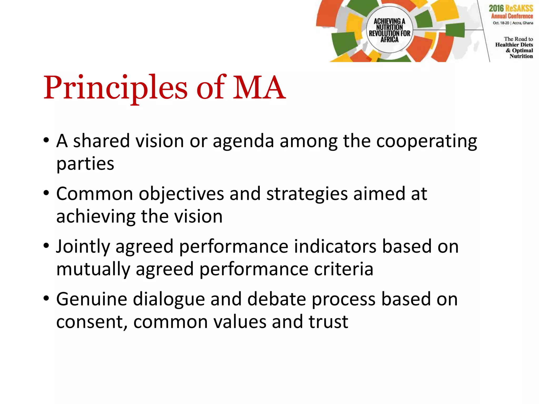 Principles of MA
• A shared vision or agenda among the cooperating
parties
• Common objectives and strategies aimed at
achieving the vision
• Jointly agreed performance indicators based on
mutually agreed performance criteria
• Genuine dialogue and debate process based on
consent, common values and trust