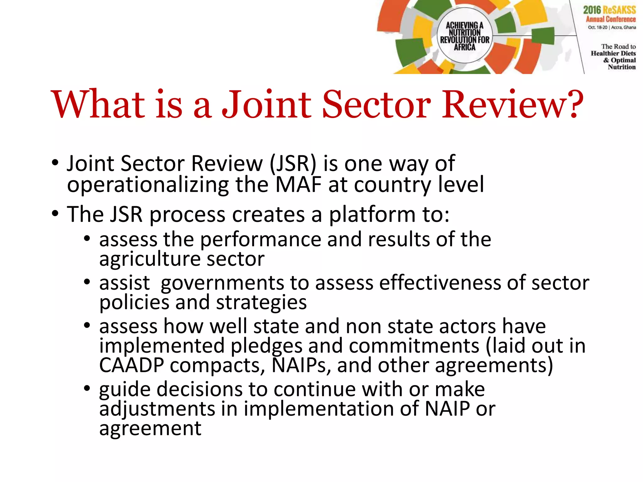 What is a Joint Sector Review?
• Joint Sector Review (JSR) is one way of
operationalizing the MAF at country level
• The JSR process creates a platform to:
• assess the performance and results of the
agriculture sector
• assist governments to assess effectiveness of sector
policies and strategies
• assess how well state and non state actors have
implemented pledges and commitments (laid out in
CAADP compacts, NAIPs, and other agreements)
• guide decisions to continue with or make
adjustments in implementation of NAIP or
agreement