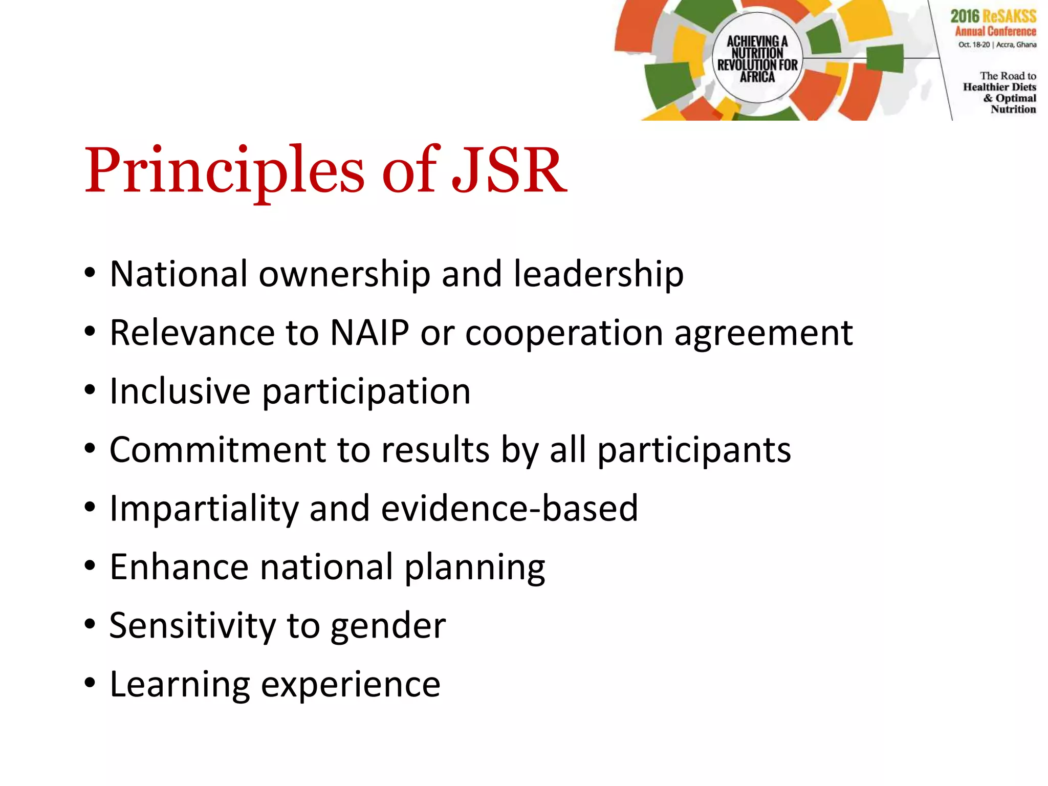 Principles of JSR
• National ownership and leadership
• Relevance to NAIP or cooperation agreement
• Inclusive participation
• Commitment to results by all participants
• Impartiality and evidence-based
• Enhance national planning
• Sensitivity to gender
• Learning experience