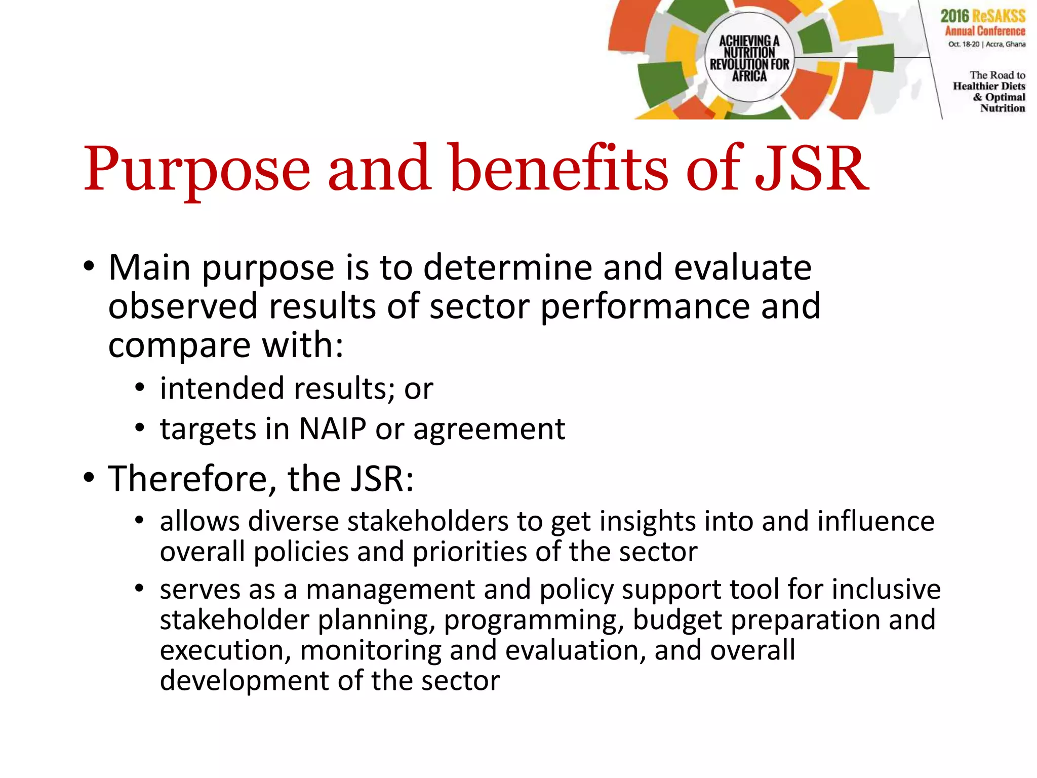 Purpose and benefits of JSR
• Main purpose is to determine and evaluate
observed results of sector performance and
compare with:
• intended results; or
• targets in NAIP or agreement
• Therefore, the JSR:
• allows diverse stakeholders to get insights into and influence
overall policies and priorities of the sector
• serves as a management and policy support tool for inclusive
stakeholder planning, programming, budget preparation and
execution, monitoring and evaluation, and overall
development of the sector