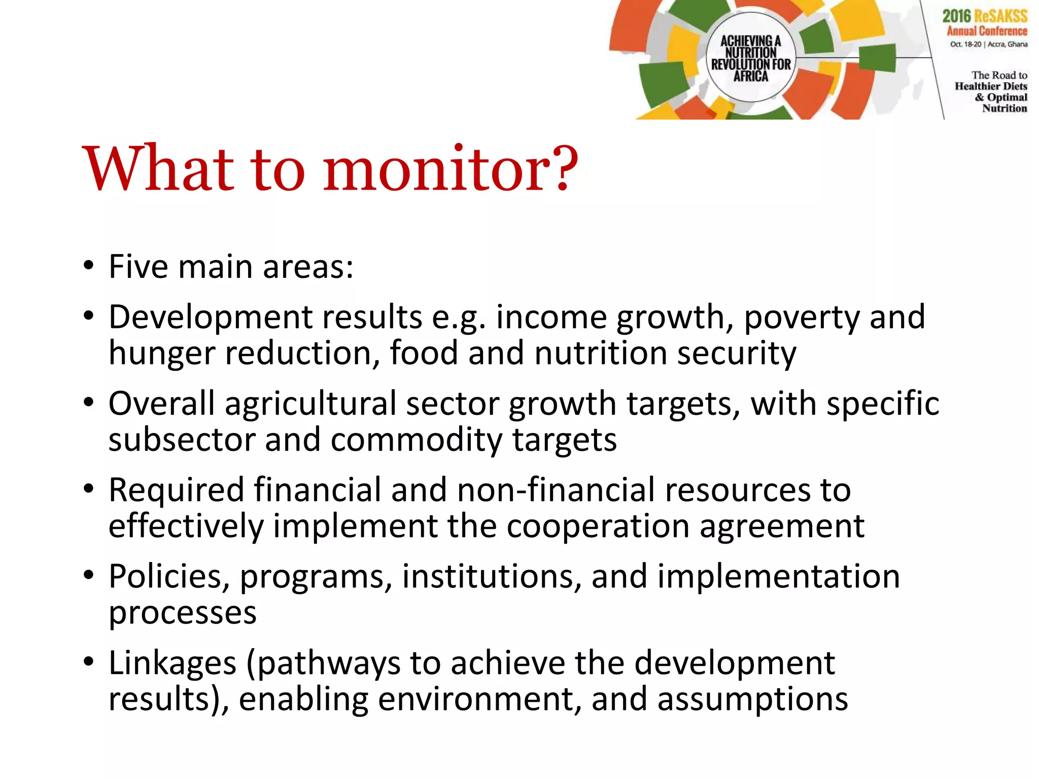 What to monitor?
• Five main areas:
• Development results e.g. income growth, poverty and
hunger reduction, food and nutrition security
• Overall agricultural sector growth targets, with specific
subsector and commodity targets
• Required financial and non-financial resources to
effectively implement the cooperation agreement
• Policies, programs, institutions, and implementation
processes
• Linkages (pathways to achieve the development
results), enabling environment, and assumptions