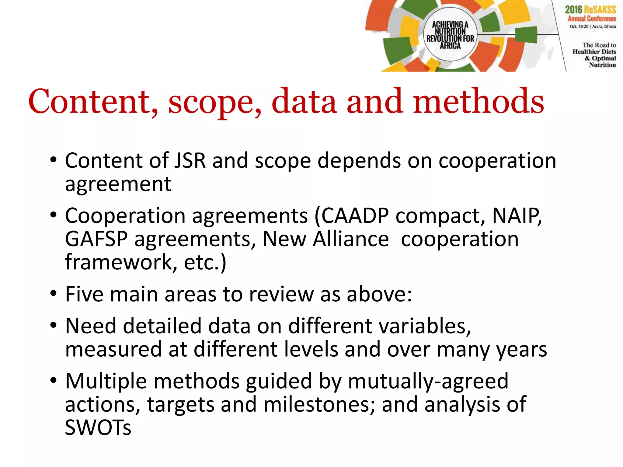 Content, scope, data and methods
• Content of JSR and scope depends on cooperation
agreement
• Cooperation agreements (CAADP compact, NAIP,
GAFSP agreements, New Alliance cooperation
framework, etc.)
• Five main areas to review as above:
• Need detailed data on different variables,
measured at different levels and over many years
• Multiple methods guided by mutually-agreed
actions, targets and milestones; and analysis of
SWOTs