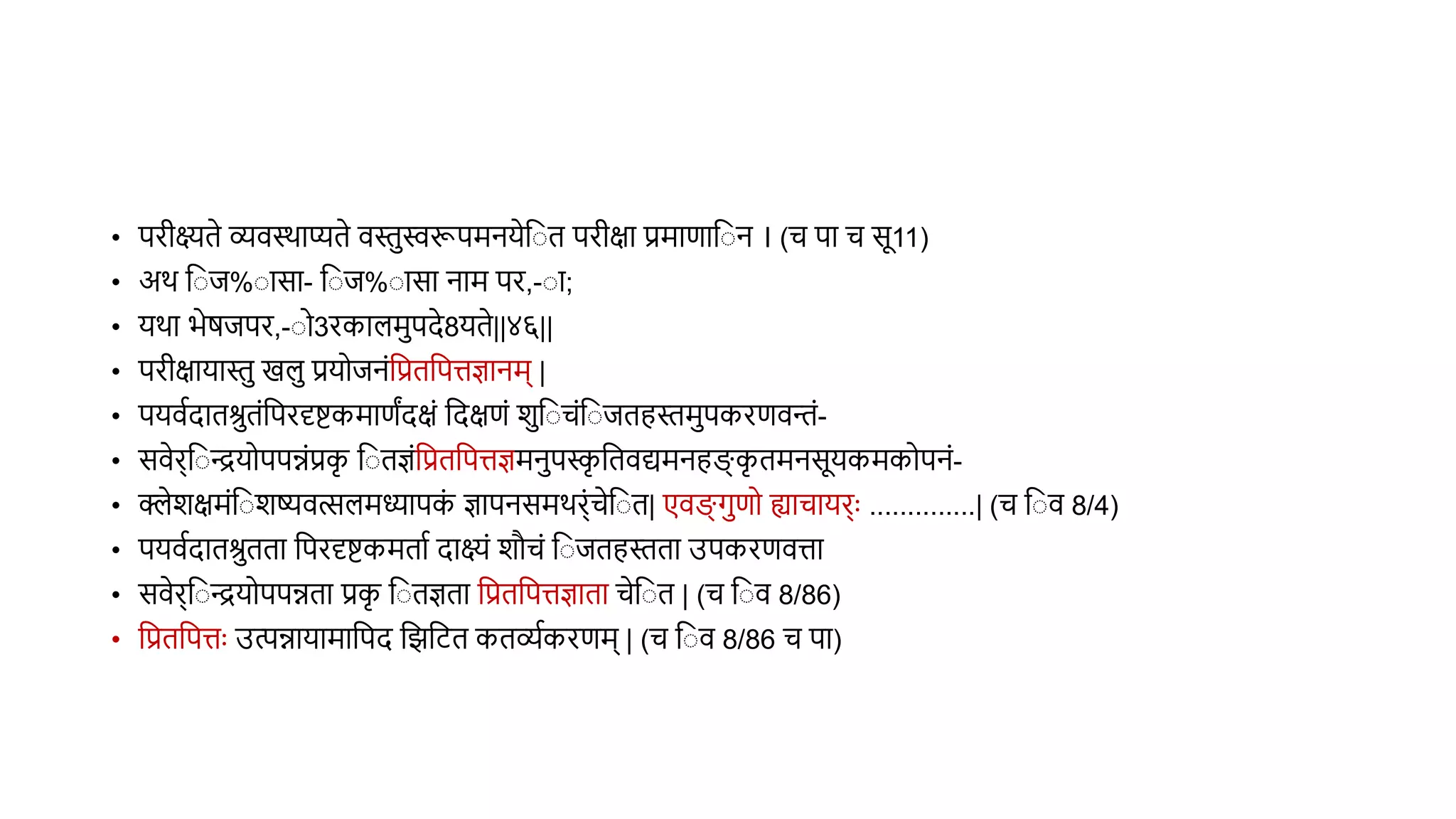 • परीक्ष्यिे व्यिस्र्ाप्यिे िस्तस्वरूपमनयेव ि परीक्षा प्रमाणाव न । (च पा च सू11)
• अर् व ि% ासा- व ि% ासा नाम पर,- ा;
• यर्ा भेर्िपर,- ो3रकालमपदे8यिे||४६||
• परीक्षायास्त खल प्रयोिनंवप्रिवपत्तज्ञानम् |
• पयिथदािश्रिंवपरदृिकमाणंदक्षं वदक्षणं शव चंव ििहस्तमपकरणिन्तं-
• सिेर्व ियोपपन्नंप्रक
ृ व िज्ञंवप्रिवपत्तज्ञमनपस्क
ृ वििद्यमनहङ्ग
् क
ृ िमनसूयकमकोपनं-
• क्लेशक्षमंव शष्यित्सलमध्यापक
ं ज्ञापनसमर्र्ंचेव ि| एिङ्ग् गणो ह्याचायर्ुः ..............| (च व ि 8/4)
• पयिथदािश्रििा वपरदृिकमिाथ दाक्ष्यं शौचं व ििहस्तिा उपकरणित्ता
• सिेर्व ियोपपन्निा प्रक
ृ व िज्ञिा वप्रिवपत्तज्ञािा चेव ि | (च व ि 8/86)
• वप्रिवपत्तुः उत्पन्नायामावपद विविि किव्यथकरणम् | (च व ि 8/86 च पा)
 