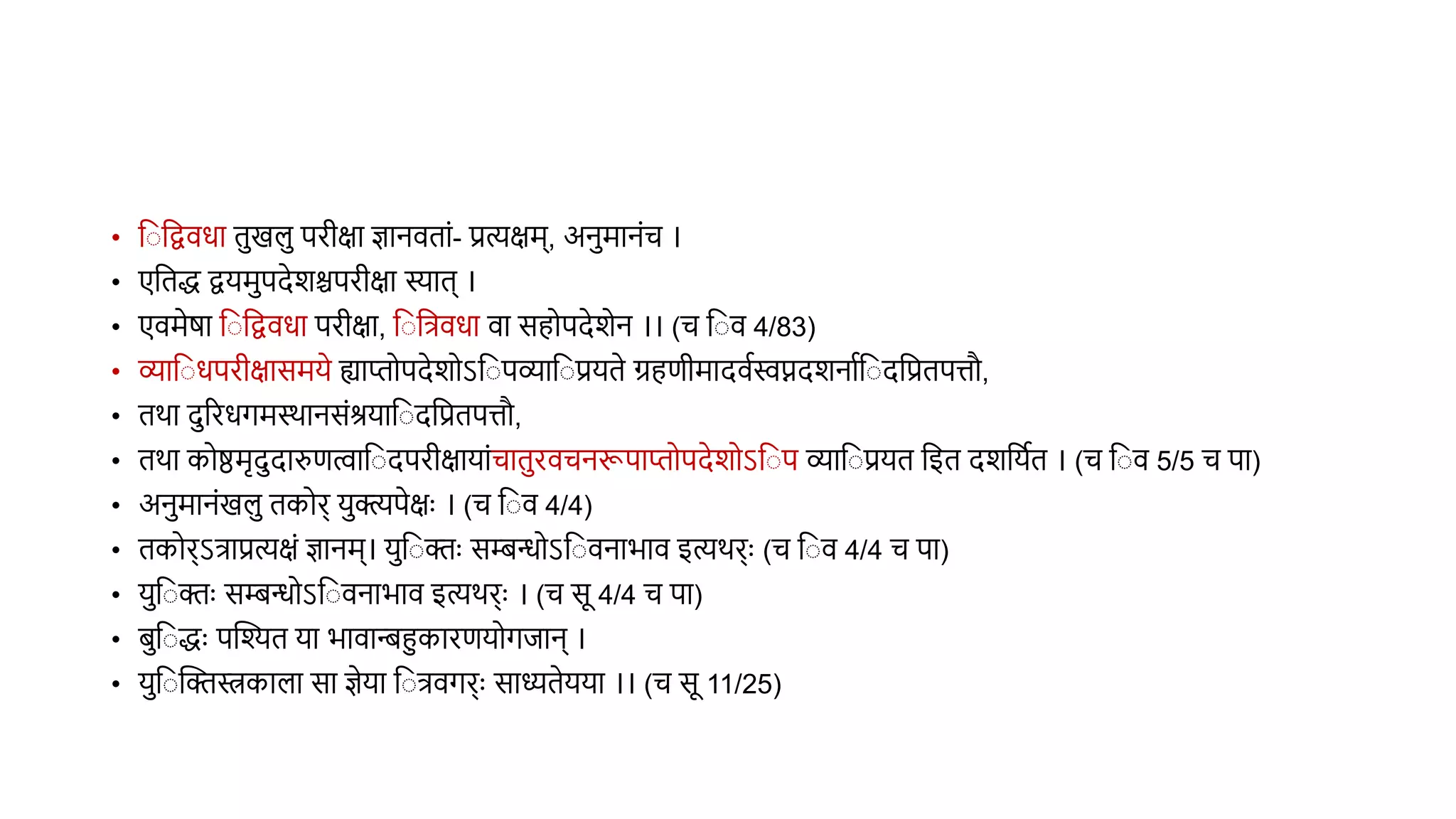 • व वद्विधा िखल परीक्षा ज्ञानििां- प्रत्यक्षम्, अनमानंच ।
• एविद्ध द्वयमपदेशश्चपरीक्षा स्याि् ।
• एिमेर्ा व वद्विधा परीक्षा, व वत्रिधा िा सहोपदेशेन ।। (च व ि 4/83)
• व्याव धपरीक्षासमये ह्याप्तोपदेशोऽव पव्याव प्रयिे ग्रहणीमादिथस्वप्नदशनाथव दवप्रिपत्तौ,
• िर्ा दररधगमस्र्ानसंश्रयाव दवप्रिपत्तौ,
• िर्ा कोिमृददारुणत्वाव दपरीक्षायांचािरिचनरूपाप्तोपदेशोऽव प व्याव प्रयि वइि दशवयथि । (च व ि 5/5 च पा)
• अनमानंखल िकोर् यक्त्यपेक्षुः । (च व ि 4/4)
• िकोर्ऽत्राप्रत्यक्षं ज्ञानम्। यव क्तुः सिन्धोऽव िनाभाि इत्यर्र्ुः (च व ि 4/4 च पा)
• यव क्तुः सिन्धोऽव िनाभाि इत्यर्र्ुः । (च सू 4/4 च पा)
• िव द्धुः पस्तश्यि या भािान्स्त्िहुकारणयोगिान् ।
• यव स्तक्तस्त्रकाला सा ज्ञेया व त्रिगर्ुः साध्यिेयया ।। (च सू 11/25)
 