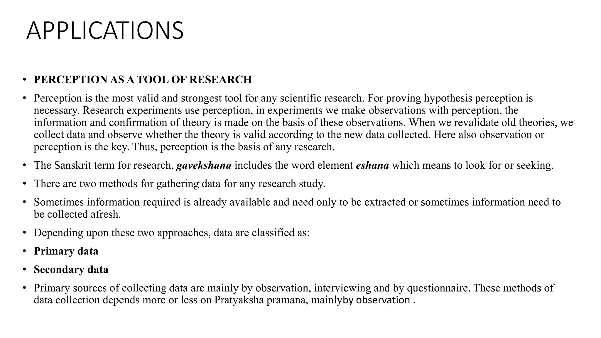 APPLICATIONS
• PERCEPTION AS A TOOL OF RESEARCH
• Perception is the most valid and strongest tool for any scientific research. For proving hypothesis perception is
necessary. Research experiments use perception, in experiments we make observations with perception, the
information and confirmation of theory is made on the basis of these observations. When we revalidate old theories, we
collect data and observe whether the theory is valid according to the new data collected. Here also observation or
perception is the key. Thus, perception is the basis of any research.
• The Sanskrit term for research, gavekshana includes the word element eshana which means to look for or seeking.
• There are two methods for gathering data for any research study.
• Sometimes information required is already available and need only to be extracted or sometimes information need to
be collected afresh.
• Depending upon these two approaches, data are classified as:
• Primary data
• Secondary data
• Primary sources of collecting data are mainly by observation, interviewing and by questionnaire. These methods of
data collection depends more or less on Pratyaksha pramana, mainlyby observation .
 