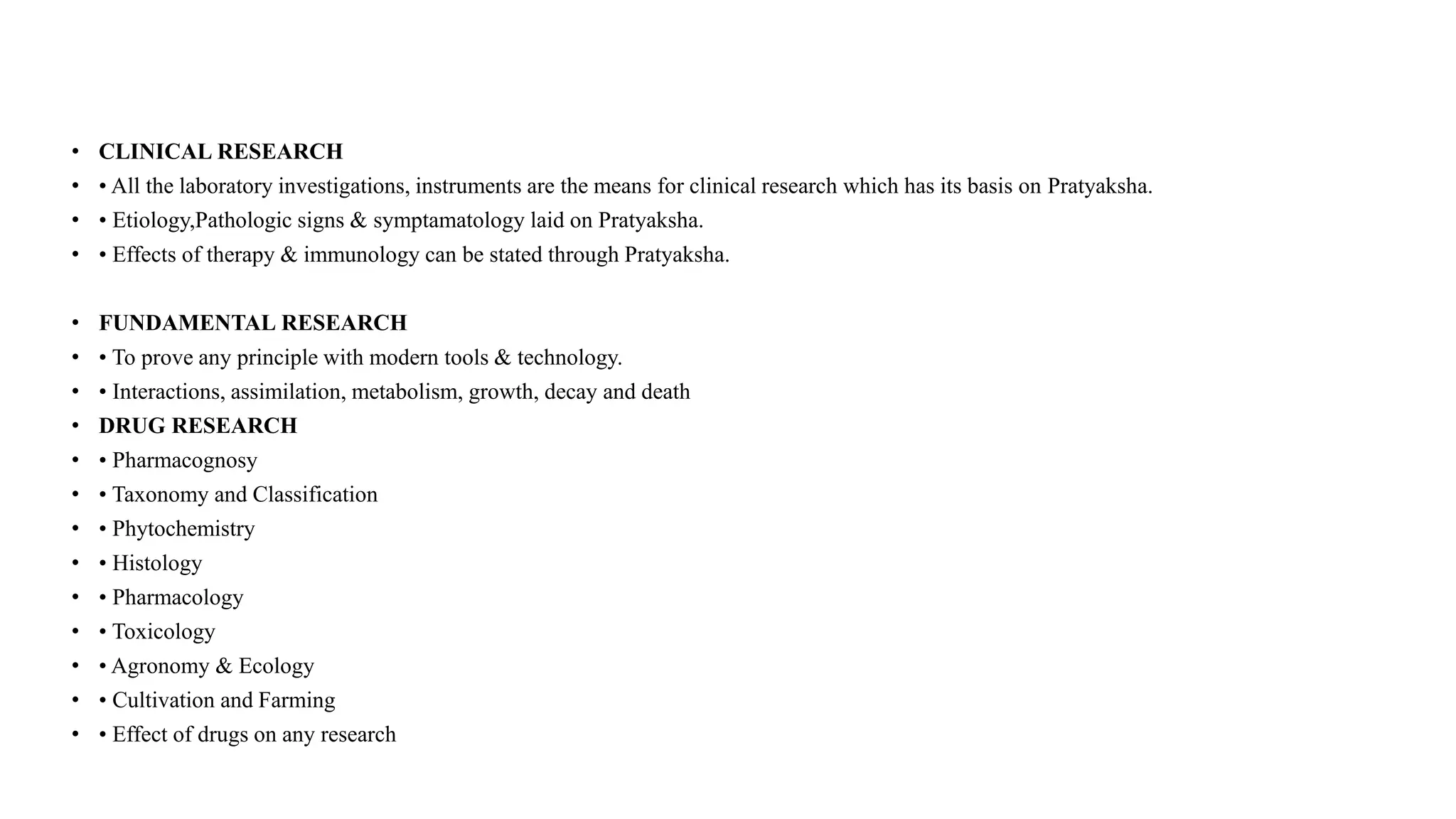 • CLINICAL RESEARCH
• • All the laboratory investigations, instruments are the means for clinical research which has its basis on Pratyaksha.
• • Etiology,Pathologic signs & symptamatology laid on Pratyaksha.
• • Effects of therapy & immunology can be stated through Pratyaksha.
• FUNDAMENTAL RESEARCH
• • To prove any principle with modern tools & technology.
• • Interactions, assimilation, metabolism, growth, decay and death
• DRUG RESEARCH
• • Pharmacognosy
• • Taxonomy and Classification
• • Phytochemistry
• • Histology
• • Pharmacology
• • Toxicology
• • Agronomy & Ecology
• • Cultivation and Farming
• • Effect of drugs on any research
 
