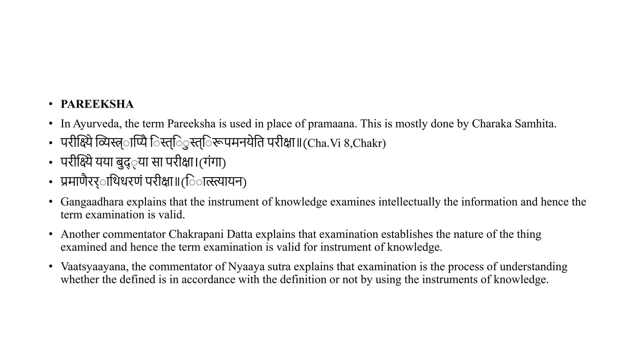 • PAREEKSHA
• In Ayurveda, the term Pareeksha is used in place of pramaana. This is mostly done by Charaka Samhita.
• परीस्तक्ष्ये स्तव्यस्त्र् ास्तप्ये व स्त्व स्त्व रूपमनयेवि परीक्षा॥(Cha.Vi 8,Chakr)
• परीस्तक्ष्ये यया िद् ् या सा परीक्षा।(गंगा)
• प्रमाणैरर् ावर्धरणं परीक्षा॥(व ात्स्त्त्यायन)
• Gangaadhara explains that the instrument of knowledge examines intellectually the information and hence the
term examination is valid.
• Another commentator Chakrapani Datta explains that examination establishes the nature of the thing
examined and hence the term examination is valid for instrument of knowledge.
• Vaatsyaayana, the commentator of Nyaaya sutra explains that examination is the process of understanding
whether the defined is in accordance with the definition or not by using the instruments of knowledge.
 