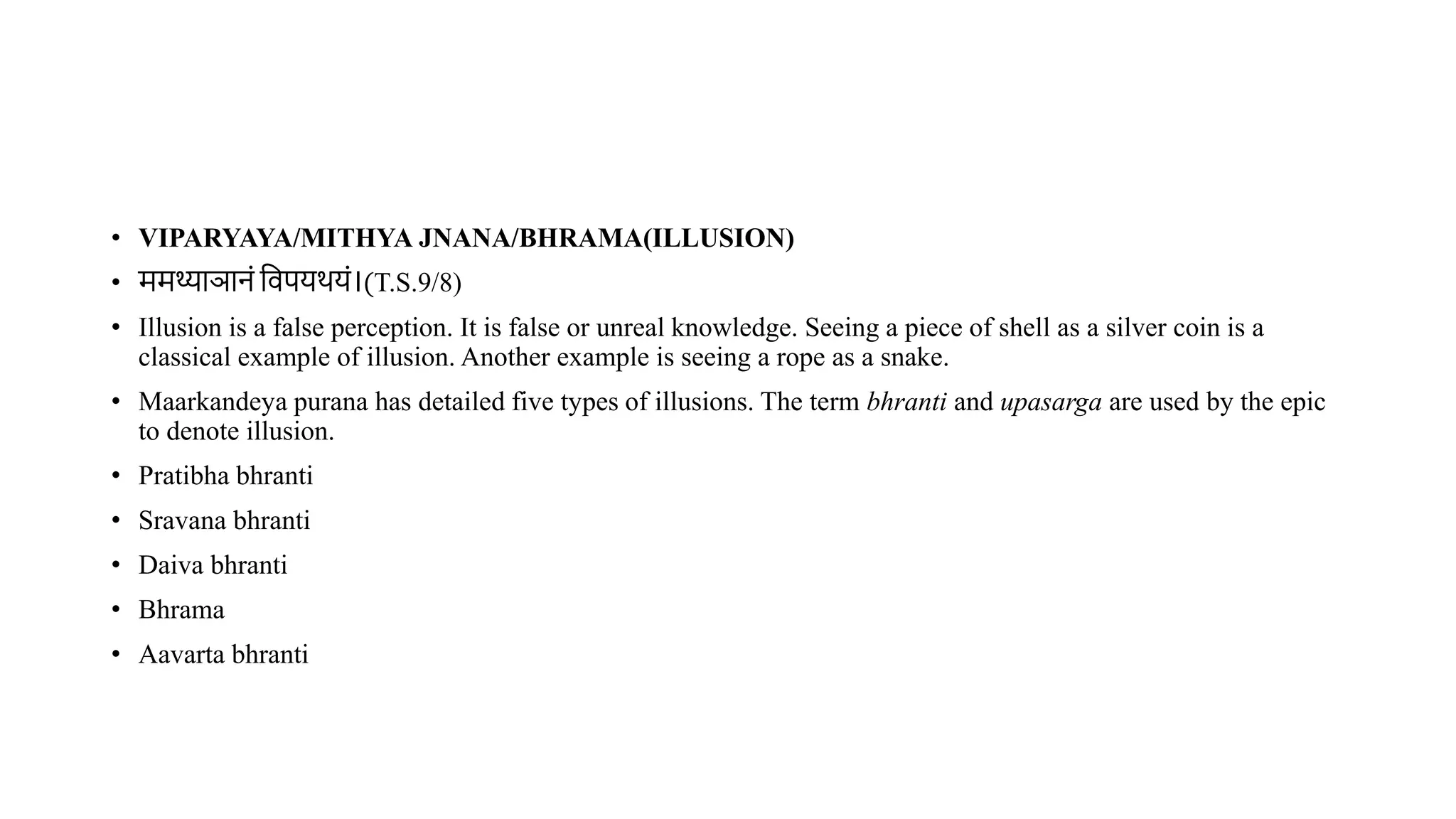• VIPARYAYA/MITHYA JNANA/BHRAMA(ILLUSION)
• ममथ्याञानं विपयर्यं।(T.S.9/8)
• Illusion is a false perception. It is false or unreal knowledge. Seeing a piece of shell as a silver coin is a
classical example of illusion. Another example is seeing a rope as a snake.
• Maarkandeya purana has detailed five types of illusions. The term bhranti and upasarga are used by the epic
to denote illusion.
• Pratibha bhranti
• Sravana bhranti
• Daiva bhranti
• Bhrama
• Aavarta bhranti
 