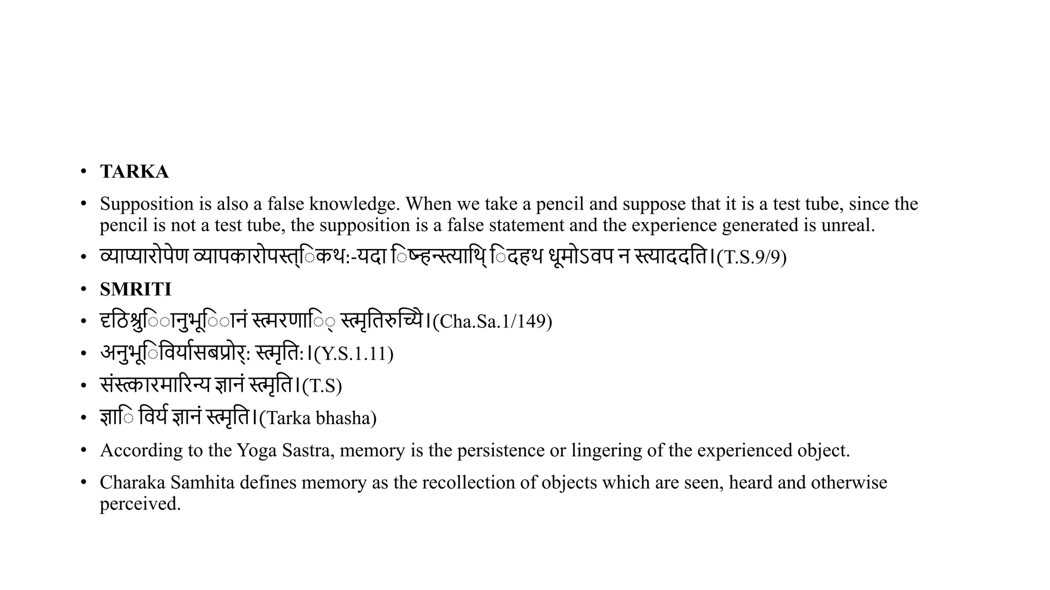 • TARKA
• Supposition is also a false knowledge. When we take a pencil and suppose that it is a test tube, since the
pencil is not a test tube, the supposition is a false statement and the experience generated is unreal.
• व्याप्यारोपेण व्यापकारोपस्त्व कर्:-यदा व ष्ट्िन्स्त्यावर्् व दहर् धूमोऽिप न याददवि।(T.S.9/9)
• SMRITI
• दृविश्रव ानभूव ानं स्मरणाव ् स्मृविरुस्तच्ये।(Cha.Sa.1/149)
• अनभूव वियाथसिप्रोर्: स्मृवि:।(Y.S.1.11)
• संस्कारमाररन्य ज्ञानं स्मृवि।(T.S)
• ज्ञाव वियथ ज्ञानं स्मृवि।(Tarka bhasha)
• According to the Yoga Sastra, memory is the persistence or lingering of the experienced object.
• Charaka Samhita defines memory as the recollection of objects which are seen, heard and otherwise
perceived.
 