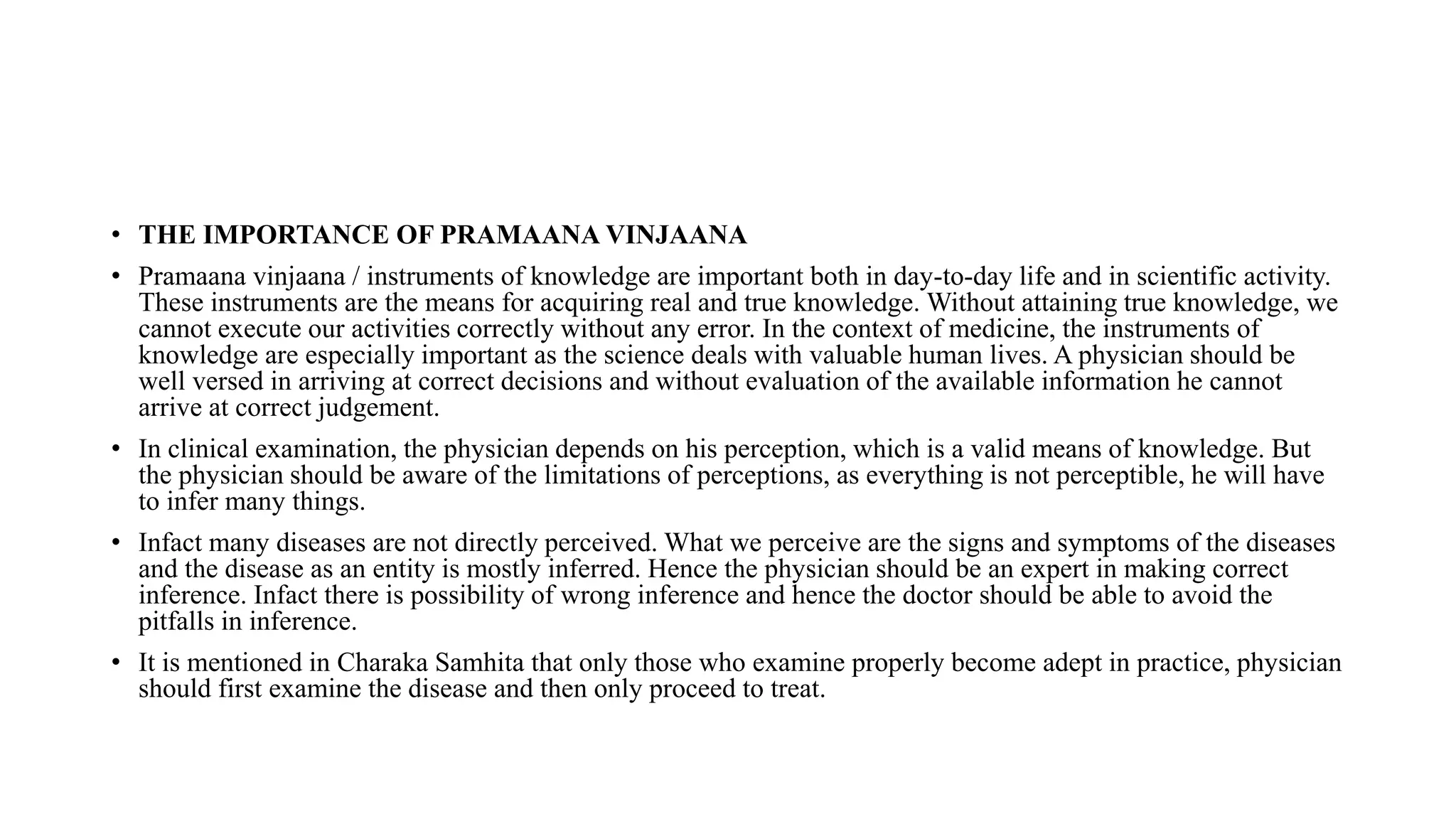 • THE IMPORTANCE OF PRAMAANA VINJAANA
• Pramaana vinjaana / instruments of knowledge are important both in day-to-day life and in scientific activity.
These instruments are the means for acquiring real and true knowledge. Without attaining true knowledge, we
cannot execute our activities correctly without any error. In the context of medicine, the instruments of
knowledge are especially important as the science deals with valuable human lives. A physician should be
well versed in arriving at correct decisions and without evaluation of the available information he cannot
arrive at correct judgement.
• In clinical examination, the physician depends on his perception, which is a valid means of knowledge. But
the physician should be aware of the limitations of perceptions, as everything is not perceptible, he will have
to infer many things.
• Infact many diseases are not directly perceived. What we perceive are the signs and symptoms of the diseases
and the disease as an entity is mostly inferred. Hence the physician should be an expert in making correct
inference. Infact there is possibility of wrong inference and hence the doctor should be able to avoid the
pitfalls in inference.
• It is mentioned in Charaka Samhita that only those who examine properly become adept in practice, physician
should first examine the disease and then only proceed to treat.
 