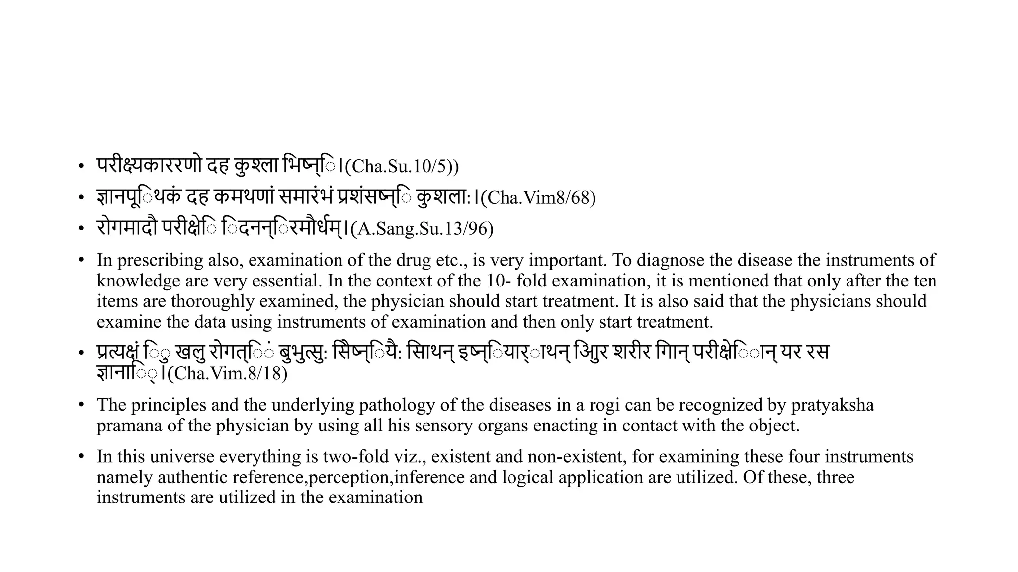 • परीक्ष्यकाररणो दह कश्ला वभष्ट्न्व ।(Cha.Su.10/5))
• ज्ञानपूव र्क
ं दह कमर्णां समारंभं प्रशंसष्ट्न्व कशला:।(Cha.Vim8/68)
• रोगमादौ परीक्षेव व दनन्व रमौधथम्।(A.Sang.Su.13/96)
• In prescribing also, examination of the drug etc., is very important. To diagnose the disease the instruments of
knowledge are very essential. In the context of the 10- fold examination, it is mentioned that only after the ten
items are thoroughly examined, the physician should start treatment. It is also said that the physicians should
examine the data using instruments of examination and then only start treatment.
• प्रत्यक्षं व खल रोगि्व ं िभत्स: वसेष्ट्न्व यै: वसार्न् इष्ट्न्व यार् ार्न् वआर शरीर वगान् परीक्षेव ान् यर रस
ज्ञानाव ् ।(Cha.Vim.8/18)
• The principles and the underlying pathology of the diseases in a rogi can be recognized by pratyaksha
pramana of the physician by using all his sensory organs enacting in contact with the object.
• In this universe everything is two-fold viz., existent and non-existent, for examining these four instruments
namely authentic reference,perception,inference and logical application are utilized. Of these, three
instruments are utilized in the examination
 