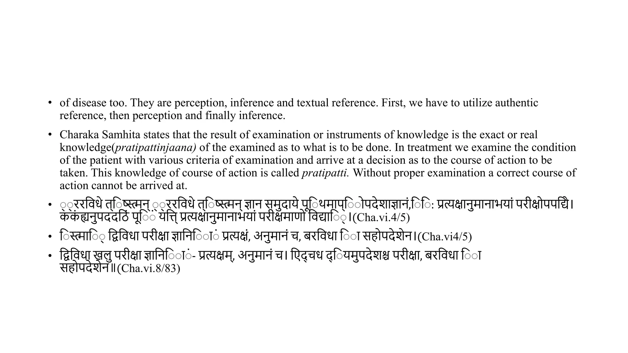 • of disease too. They are perception, inference and textual reference. First, we have to utilize authentic
reference, then perception and finally inference.
• Charaka Samhita states that the result of examination or instruments of knowledge is the exact or real
knowledge(pratipattinjaana) of the examined as to what is to be done. In treatment we examine the condition
of the patient with various criteria of examination and arrive at a decision as to the course of action to be
taken. This knowledge of course of action is called pratipatti. Without proper examination a correct course of
action cannot be arrived at.
• ् ् ररविधे ि्व ष्ट्स्मन् ् ् ररविधे ि्व ष्ट्स्मन् ज्ञान समदाये पूव र्माप्व ोपदेशाज्ञानं,व व : प्रत्यक्षानमानाभयां परीक्षोपपवद्ये।
कक
ं ह्यनपददविं पूव ं यवत्त् प्रत्यक्षानमानाभयां परीक्षमाणो विद्याव ् ।(Cha.vi.4/5)
• व स्माव ् वद्वविधा परीक्षा ज्ञावनव ा ं प्रत्यक्षं, अनमानं च, िरविधा व ा सहोपदेशेन।(Cha.vi4/5)
• वद्वविधा खल परीक्षा ज्ञावनव ा ं - प्रत्यक्षम्, अनमानं च। वएद् चध द् व यमपदेशश्च परीक्षा, िरविधा व ा
सहोपदेशेन॥(Cha.vi.8/83)
 