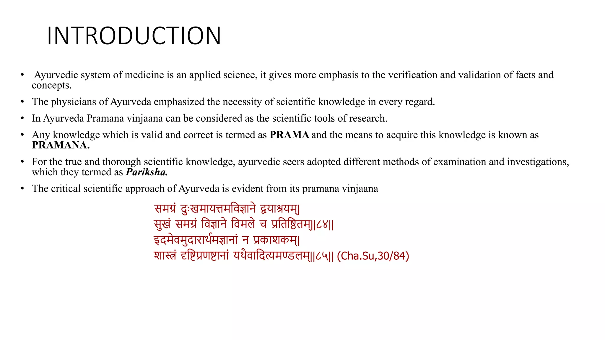 INTRODUCTION
• Ayurvedic system of medicine is an applied science, it gives more emphasis to the verification and validation of facts and
concepts.
• The physicians of Ayurveda emphasized the necessity of scientific knowledge in every regard.
• In Ayurveda Pramana vinjaana can be considered as the scientific tools of research.
• Any knowledge which is valid and correct is termed as PRAMA and the means to acquire this knowledge is known as
PRAMANA.
• For the true and thorough scientific knowledge, ayurvedic seers adopted different methods of examination and investigations,
which they termed as Pariksha.
• The critical scientific approach of Ayurveda is evident from its pramana vinjaana
समग्रं दुःखमायत्तमविज्ञाने द्वयाश्रयम्|
सखं समग्रं विज्ञाने विमले च प्रविवििम्||८४||
इदमेिमदारार्थमज्ञानां न प्रकाशकम्|
शास्त्रं दृविप्रणिानां यर्ैिावदत्यमण्डलम्||८५|| (Cha.Su,30/84)
 