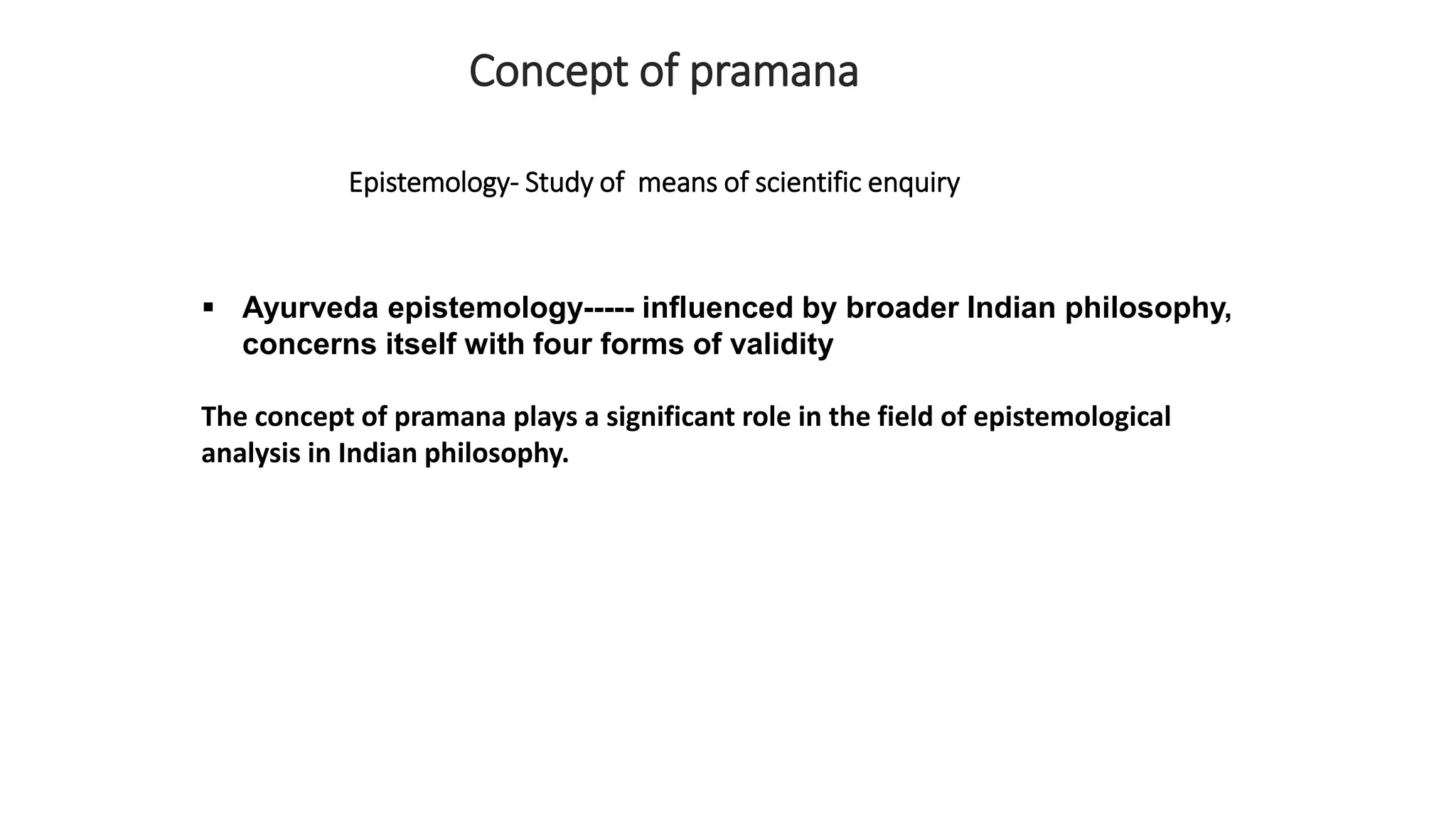  Ayurveda epistemology----- influenced by broader Indian philosophy,
concerns itself with four forms of validity
The concept of pramana plays a significant role in the field of epistemological
analysis in Indian philosophy.
Concept of pramana
Epistemology- Study of means of scientific enquiry
 