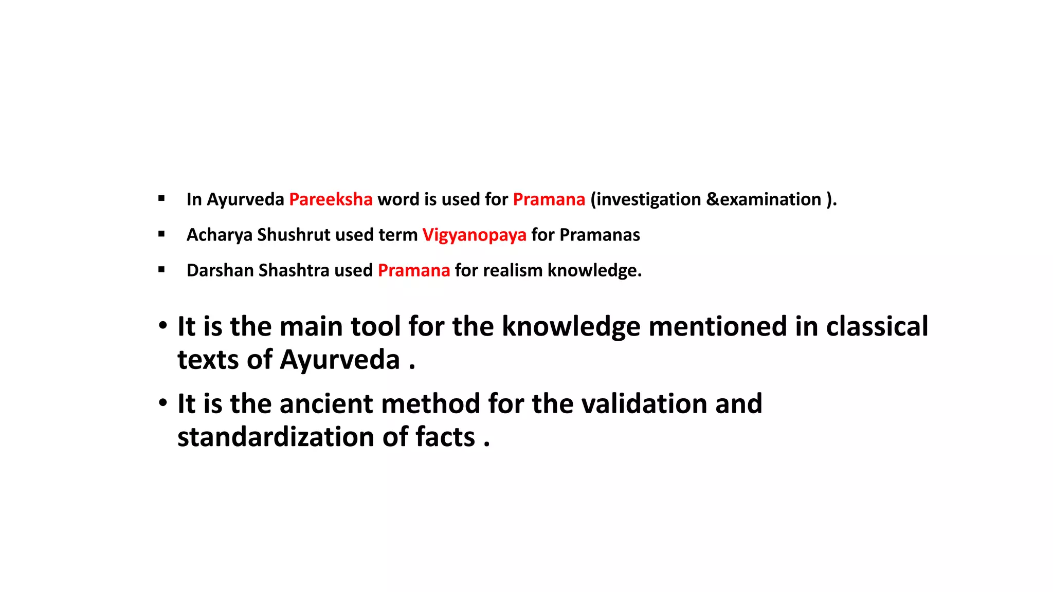 • It is the main tool for the knowledge mentioned in classical
texts of Ayurveda .
• It is the ancient method for the validation and
standardization of facts .
 In Ayurveda Pareeksha word is used for Pramana (investigation &examination ).
 Acharya Shushrut used term Vigyanopaya for Pramanas
 Darshan Shashtra used Pramana for realism knowledge.
 