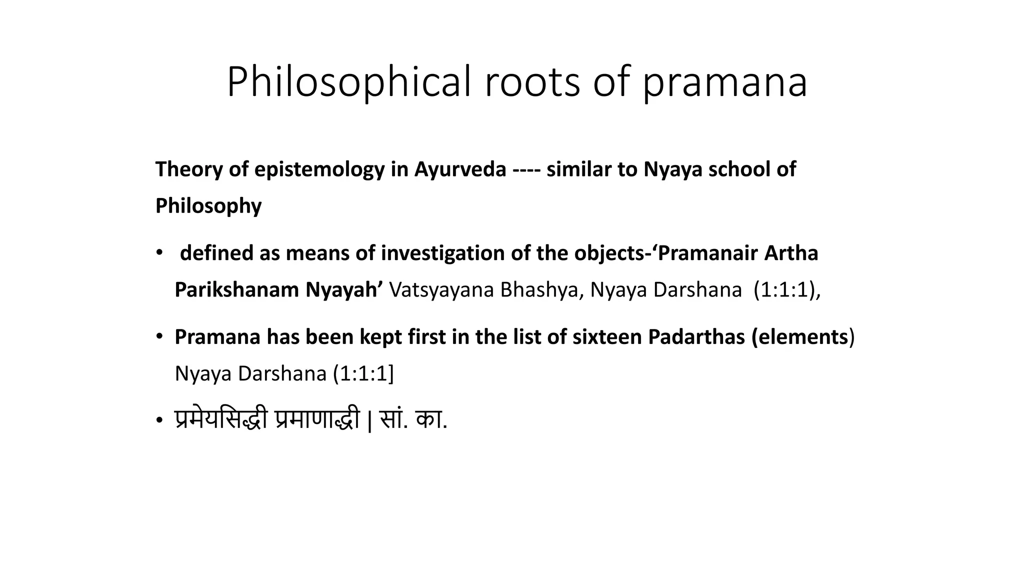Theory of epistemology in Ayurveda ---- similar to Nyaya school of
Philosophy
• defined as means of investigation of the objects-‘Pramanair Artha
Parikshanam Nyayah’ Vatsyayana Bhashya, Nyaya Darshana (1:1:1),
• Pramana has been kept first in the list of sixteen Padarthas (elements)
Nyaya Darshana (1:1:1]
• प्रमेयवसद्धी प्रमाणाद्धी | सां. का.
Philosophical roots of pramana
 