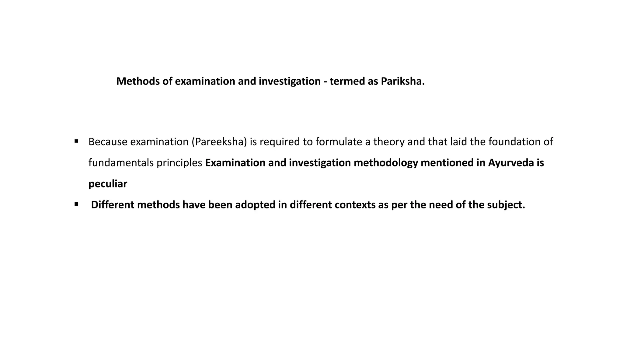 Methods of examination and investigation - termed as Pariksha.
 Because examination (Pareeksha) is required to formulate a theory and that laid the foundation of
fundamentals principles Examination and investigation methodology mentioned in Ayurveda is
peculiar
 Different methods have been adopted in different contexts as per the need of the subject.
 